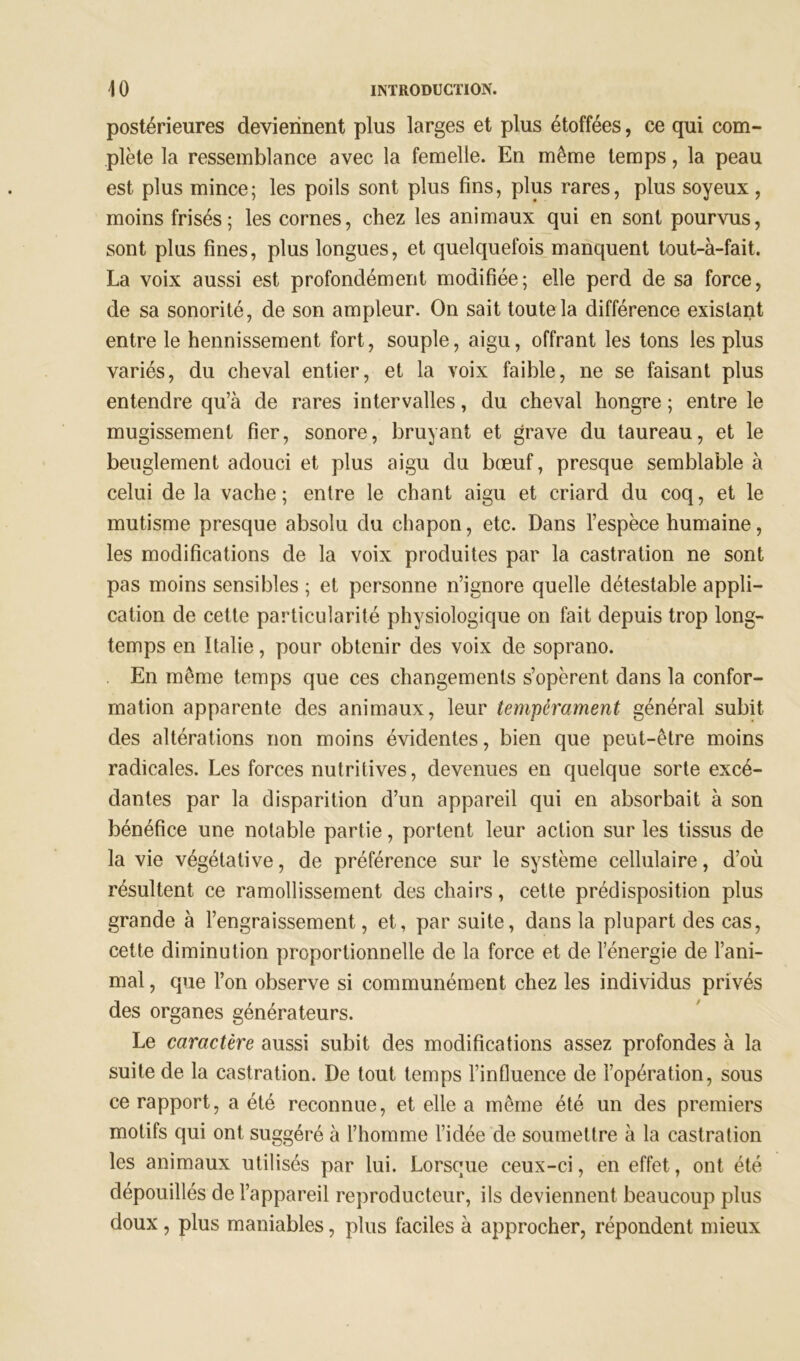 postérieures deviennent plus larges et plus étoffées, ce qui com- plète la ressemblance avec la femelle. En même temps, la peau est plus mince; les poils sont plus fins, plus rares, plus soyeux , moins frisés; les cornes, chez les animaux qui en sont pourvus, sont pins fines, plus longues, et quelquefois manquent tout-à-fait. La voix aussi est profondément modifiée; elle perd de sa force, de sa sonorité, de son ampleur. On sait toute la différence existant entre le hennissement fort, souple, aigu, offrant les tons les plus variés, du cheval entier, et la voix faible, ne se faisant plus entendre qu’à de rares intervalles, du cheval hongre ; entre le mugissement fier, sonore, bruyant et grave du taureau, et le beuglement adouci et plus aigu du bœuf, presque semblable à celui de la vache; entre le chant aigu et criard du coq, et le mutisme presque absolu du chapon, etc. Dans l’espèce humaine, les modifications de la voix produites par la castration ne sont pas moins sensibles ; et personne n’ignore quelle détestable appli- cation de cette particularité physiologique on fait depuis trop long- temps en Italie, pour obtenir des voix de soprano. En même temps que ces changements s’opèrent dans la confor- mation apparente des animaux, leur tempérament général subit des altérations non moins évidentes, bien que peut-être moins radicales. Les forces nutritives, devenues en quelque sorte excé- dantes par la disparition d’un appareil qui en absorbait à son bénéfice une notable partie, portent leur action sur les tissus de la vie végétative, de préférence sur le système cellulaire, d’où résultent ce ramollissement des chairs, cette prédisposition plus grande à l’engraissement, et, par suite, dans la plupart des cas, cette diminution proportionnelle de la force et de l’énergie de l’ani- mal , que l’on observe si communément chez les individus privés des organes générateurs. Le caractère aussi subit des modifications assez profondes à la suite de la castration. De tout temps l’influence de l’opération, sous ce rapport, a été reconnue, et elle a même été un des premiers motifs qui ont suggéré à l’homme l’idée de soumettre à la castration les animaux utilisés par lui. Lorsque ceux-ci, en effet, ont été dépouillés de l’appareil reproducteur, ils deviennent beaucoup plus doux , plus maniables, plus faciles à approcher, répondent mieux