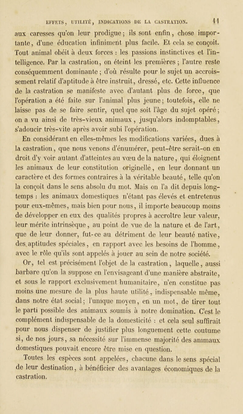 H aux caresses qu’on leur prodigue ; ils sont enfin, chose impor- tante, d’une éducation infiniment plus facile. Et cela se conçoit. Tout animal obéit à deux forces : les passions instinctives et l’in- telligence. Par la castration, on éteint les premières ; l’autre reste conséquemment dominante ; d’où résulte pour le sujet un accrois- sement relatif d’aptitude à être instruit, dressé, etc. Cette influence de la castration se manifeste avec d’autant plus de force, que l’opération a été faite sur l’animal plus jeune; toutefois, elle ne laisse pas de se faire sentir, quel que soit l’Age du sujet opéré; on a vu ainsi de très-vieux animaux, jusqu’alors indomptables, s’adoucir très-vite après avoir subi l’opération. En considérant en elles-mêmes les modifications variées, dues à la castration, que nous venons d’énumérer, peut-être serait-on en droit d’y voir autant d’atteintes au vœu delà nature, qui éloignent les animaux de leur constitution originelle, en leur donnant un caractère et des formes contraires à la véritable beauté, telle qu’on la conçoit dans le sens absolu du mot. Mais on l’a dit depuis long- temps : les animaux domestiques n’étant pas élevés et entretenus pour eux-mêmes, mais bien pour nous, il importe beaucoup moins de développer en eux des qualités propres A accroître leur valeur, leur mérite intrinsèque, au point de vue de la nature et de l’art, que de leur donner, fut-ce au détriment de leur beauté native, des. aptitudes spéciales, en rapport avec les besoins de l’homme, avec le rôle qu’ils sont appelés à jouer au sein de notre société. Or, tel est précisément l’objet delà castration, laquelle, aussi barbare qu’on la suppose en l’envisageant d’une manière abstraite, et sous le rapport exclusivement humanitaire, n’en constitue pas moins une mesure de la plus haute utilité, indispensable même, dans notre état social; l’unique moyen, en un mot, de tirer tout le parti possible des animaux soumis à notre domination. C’est le complément indispensable de la domesticité : et cela seul suffirait pour nous dispenser de justifier plus longuement cette coutume si, de nos jours, sa nécessité sur l’immense majorité des animaux domestiques pouvait encore être mise en question. Toutes les espèces sont appelées, chacune dans le sens spécial de leur destination, à bénéficier des avantages économiques de la castration.