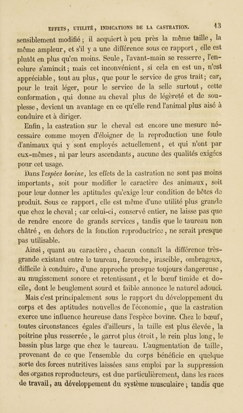 sensiblement modifié ; il acquiert à peu près la môme taille , la môme ampleur, et s’il y a une différence sous ce rapport, elle est plutôt en plus qu’en moins. Seule, l’avant-main se resserre, l’en- colure s’amincit; mais cet inconvénient, si cela en est un, n’est appréciable, tout au plus, que pour le service de gros trait; car, pour le trait léger, pour le service de la selle surtout, cette conformation, qui donne au cheval plus de légèreté et de sou- plesse , devient un avantage en ce qu’elle rend l’animal plus aisé à conduire et à diriger. Enfin, la castration sur le cheval est encore une mesure né- cessaire comme moyen d’éloigner de la reproduction une foule d’animaux qui y sont employés actuellement, et qui n’ont par eux-mômes, ni par leurs ascendants, aucune des qualités exigées pour cet usage. Dans Yespèce bovine, les effets de la castration ne sont pas moins importants, soit pour modifier le caractère des animaux, soit pour leur donner les aptitudes qu’exige leur condition de bêtes de produit. Sous ce rapport, elle est même d’une utilité plus grande que chez le cheval ; car celui-ci, conservé entier, ne laisse pas que de rendre encore de grands services, tandis que le taureau non châtré, en dehors de la fonction reproductrice, ne serait presque pas utilisable. Ainsi, quant au caractère, chacun connaît la différence très- grande existant entre le taureau, farouche, irascible, ombrageux, difficile à conduire, d’une approche presque toujours dangereuse, au mugissement sonore et retentissant, et le bœuf timide et do- cile, dont le beuglement sourd et faible annonce le naturel adouci. Mais c’est principalement sous le rapport du développement du corps et des aptitudes nouvelles de l’économie, que la castration exerce une influence heureuse dans l’espèce bovine. Chez le bœuf, toutes circonstances égales d’ailleurs, la taille est plus élevée, la poitrine plus resserrée, le garrot plus étroit, le rein plus long, le bassin plus large que chez le taureau. L’augmentation de taille, provenant de ce que l’ensemble du corps bénéficie en quelque sorte des forces nutritives laissées sans emploi par la suppression des organes reproducteurs, est due particulièrement, dans les races de travail, au développement du système musculaire ; tandis que