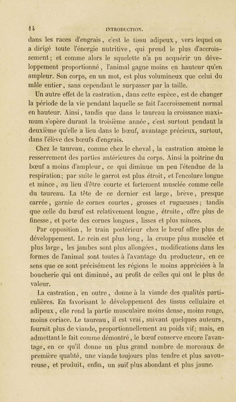 44 dans les races d’engrais, c’est le tissu adipeux, vers lequel on a dirigé toute l’énergie nutritive, qui prend le plus d’accrois- sement ; et comme alors le squelette n’a pu acquérir un déve- loppement proportionné, l’animal gagne moins en hauteur qu’en ampleur. Son corps, en un mot, est plus volumineux que celui du mâle entier, sans cependant le surpasser par la taille. Un autre effet de la castration, dans cette espèce, est de changer la période de la vie pendant laquelle se fait l’accroissement normal en hauteur. Ainsi, tandis que dans le taureau la croissance maxi- mum s’opère durant la troisième année, c’est surtout pendant la deuxième qu’elle a lieu dans le bœuf, avantage précieux, surtout, dans l’élève des bœufs d’engrais. Chez le taureau, comme chez le cheval, la castration amène le resserrement des parties antérieures du corps. Ainsi la poitrine du bœuf a moins d’ampleur, ce qui diminue un peu l’étendue de la respiration; par suite le garrot est plus étroit, et l’encolure longue et mince, au lieu d’être courte et fortement musclée comme celle du taureau. La tête de ce dernier est large, brève, presque carrée, garnie de cornes courtes, grosses et rugueuses ; tandis que celle du bœuf est relativement longue, étroite, offre plus de finesse, et porte des cornes longues , lisses et plus minces. Par opposition, le train postérieur chez le bœuf offre plus de développement. Le rein est plus long, la croupe plus musclée et plus large, les jambes sont plus allongées, modifications dans les formes de l’animal sont toutes à l’avantage du producteur, en ce sens que ce sont précisément les régions le moins appréciées à la boucherie qui ont diminué, au profit de celles qui ont le plus de valeur. La castration, en outre, donne à la viande des qualités parti- culières. En favorisant le développement des tissus cellulaire et adipeux, elle rend la partie musculaire moins dense, moins rouge, moins coriace. Le taureau, il est vrai, suivant quelques auteurs, fournit plus de viande, proportionnellement au poids vif; mais, en admettant le fait comme démontré, le bœuf conserve encore l’avan- tage, en ce qu’il donne un plus grand nombre de morceaux de première qualité, une viande toujours plus tendre et plus savou- reuse, et produit, enfin, un suif plus abondant et plus jaune.
