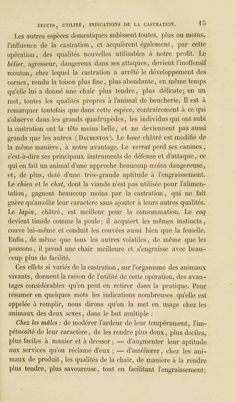 Les autres espèces domestiques subissent toutes, plus ou moins, l’influence de la castration, et acquièrent également, par cette opération, des qualités nouvelles utilisables à notre profit. Le bélier, agresseur, dangereux dans ses attaques, devient l’inoffensif mouton, chez lequel la castration a arrêté le développement des cornes, rendu la toison plus fine, plus abondante, en même temps qu’elle lui a donné une chair plus tendre, plus délicate; en un mot, toutes les qualités propres à l’animal de boucherie. Il est à remarquer toutefois que dans cette espèce, contrairement à ce qui s’observe dans les grands quadrupèdes, les individus qui ont subi la castration ont la tête moins belle, et ne deviennent pas aussi grands que les autres (Daubenton). Le bouc châtré est modifié de la même manière, à notre avantage. Le verrat perd ses canines, c’est-à-dire ses principaux instruments de défense et d’attaque, ce qui en fait un animal d’une approche beaucoup moins dangereuse, et, de plus, doté d’une très-grande aptitude à l’engraissement. Le chien et le chat, dont la viande n’est pas utilisée pour l’alimen- tation, gagnent beaucoup moins par la castration, qui ne fait guère qu’amollir leur caractère sans ajouter à leurs autres qualités. Le lapin, châtré, est meilleur pour la consommation. Le coq devient timide comme la poule; il acquiert les mêmes instincts, couve lui-même et conduit les couvées aussi bien que la femelle. Enfin, de même que tous les autres volatiles, de même que les poissons, il prend une chair meilleure et s’engraisse avec beau- coup plus de facilité. Ces effets si variés de la castration, sur l’organisme des animaux vivants, donnent la raison de Eutilité de cette opération, des avan- tages considérables qu’on peut en retirer dans la pratique. Pour résumer en quelques mots les indications nombreuses qu’elle est appelée à remplir, nous dirons qu’on la met en usage chez les animaux des deux sexes, dans le but multiple : Chez les mâles : de modérer l’ardeur de leur tempérament , l’im- pétuosité de leur caractère, de les rendre plus doux, plus dociles, plus faciles à manier et à dresser ; — d’augmenter leur aptitude aux services qu’on réclame d’eux; — d’améliorer, chez les ani- maux de produit, les qualités de la chair, de manière à la rendre plus tendre, plus savoureuse, tout en facilitant l’engraissement;