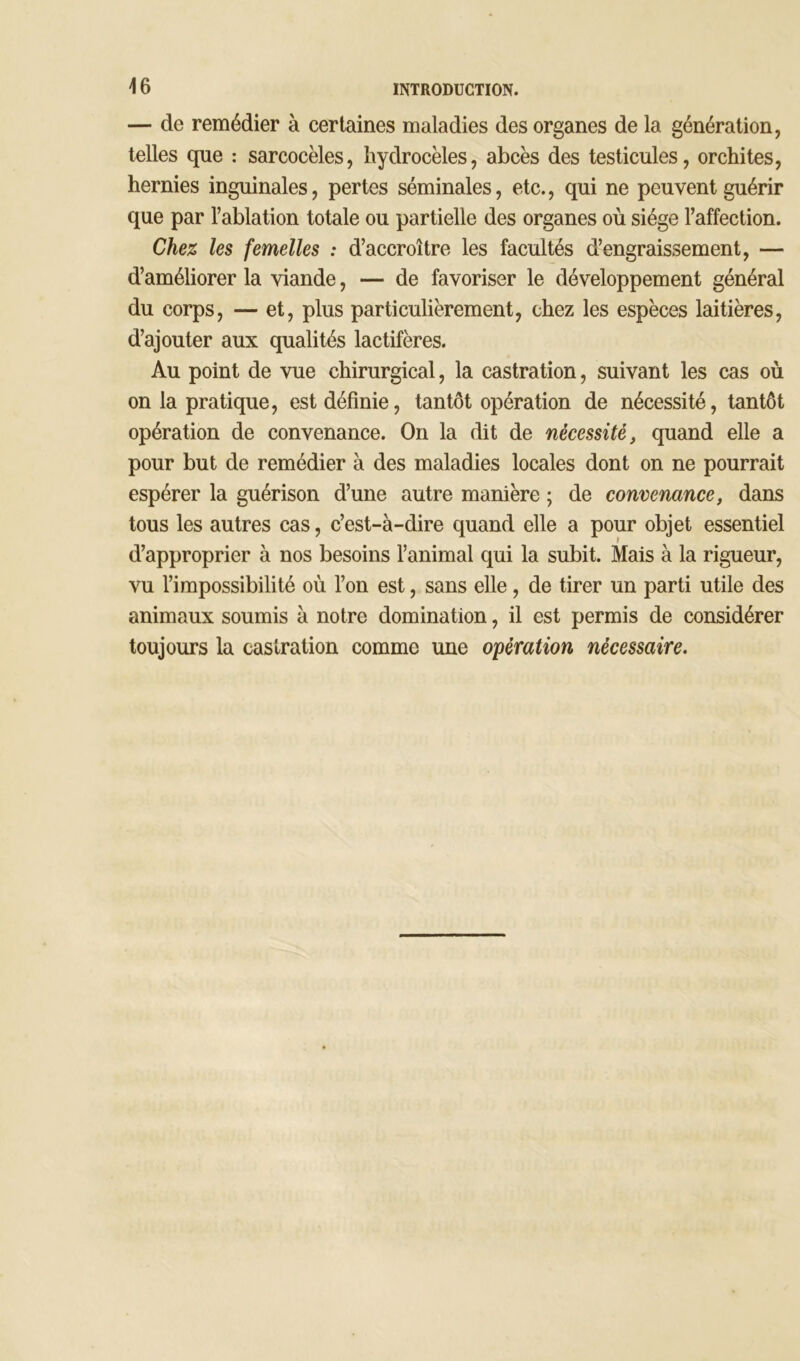 — de remédier à certaines maladies des organes de la génération, telles que : sarcocèles, hydrocèles, abcès des testicules, orchites, hernies inguinales, pertes séminales, etc., qui ne peuvent guérir que par l’ablation totale ou partielle des organes où siège l’affection. Chez les femelles : d’accroître les facultés d’engraissement, — d’améliorer la viande, — de favoriser le développement général du corps, — et, plus particulièrement, chez les espèces laitières, d’ajouter aux qualités lactifères. Au point de vue chirurgical, la castration, suivant les cas où on la pratique, est définie, tantôt opération de nécessité, tantôt opération de convenance. On la dit de nécessité, quand elle a pour but de remédier à des maladies locales dont on ne pourrait espérer la guérison d’une autre manière ; de convenance, dans tous les autres cas, c’est-à-dire quand elle a pour objet essentiel d’approprier à nos besoins l’animal qui la subit. Mais à la rigueur, vu l’impossibilité où l’on est, sans elle , de tirer un parti utile des animaux soumis à notre domination, il est permis de considérer toujours la castration comme une opération nécessaire.