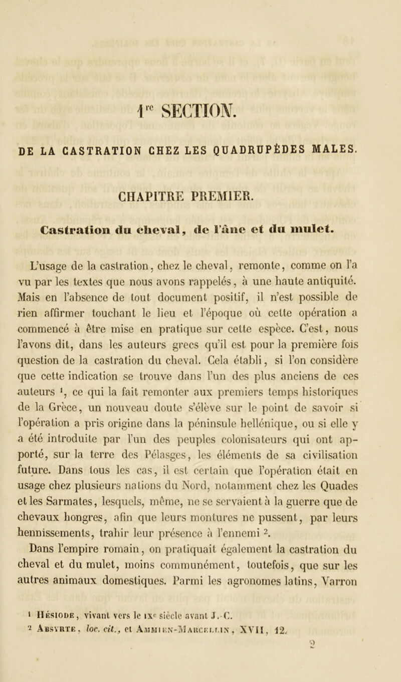 r SECTION, DE LA CASTRATION CHEZ LES QUADRUPÈDES MALES. CHAPITRE PREMIER. Castration du cheval, «le l'âne et «la mulet. L’usage de la castration, chez le cheval, remonte, comme on l’a vu par les textes que nous avons rappelés, à une haute antiquité. Mais en l’absence de tout document positif, il n’est possible de rien affirmer touchant le heu et l’époque où cette opération a commencé à être mise en pratique sur cette espèce. C’est, nous l’avons dit, dans les auteurs grecs qu'il est pour la première fois question de la castration du cheval. Cela établi, si l’on considère que cette indication se trouve dans l’un des plus anciens de ces auteurs !, ce qui la fait remonter aux premiers temps historiques de la Grèce, un nouveau doute s’élève sur le point de savoir si l’opération a pris origine dans la péninsule hellénique, ou si elle y a été introduite par l’un des peuples colonisateurs qui ont ap- porté, sur la terre des Pélasgcs, les éléments de sa civilisation future. Dans tous les cas, il est certain que l’opération était en usage chez plusieurs nations du Nord, notamment chez les Quades et les Sarmates, lesquels, même, ne se servaient à la guerre que de chevaux hongres, afin que leurs montures ne pussent, par leurs hennissements, trahir leur présence à l’ennemi 1 2. Dans l’empire romain, on pratiquait également la castration du cheval et du mulet, moins communément, toutefois, que sur les autres animaux domestiques. Parmi les agronomes latins, Varron 1 Hésiode, vivant vers le i\c siècle avant J.-C. 2 Absyrte, loc. cit.f et àmmikn-Makcei.un, XVII, 12,