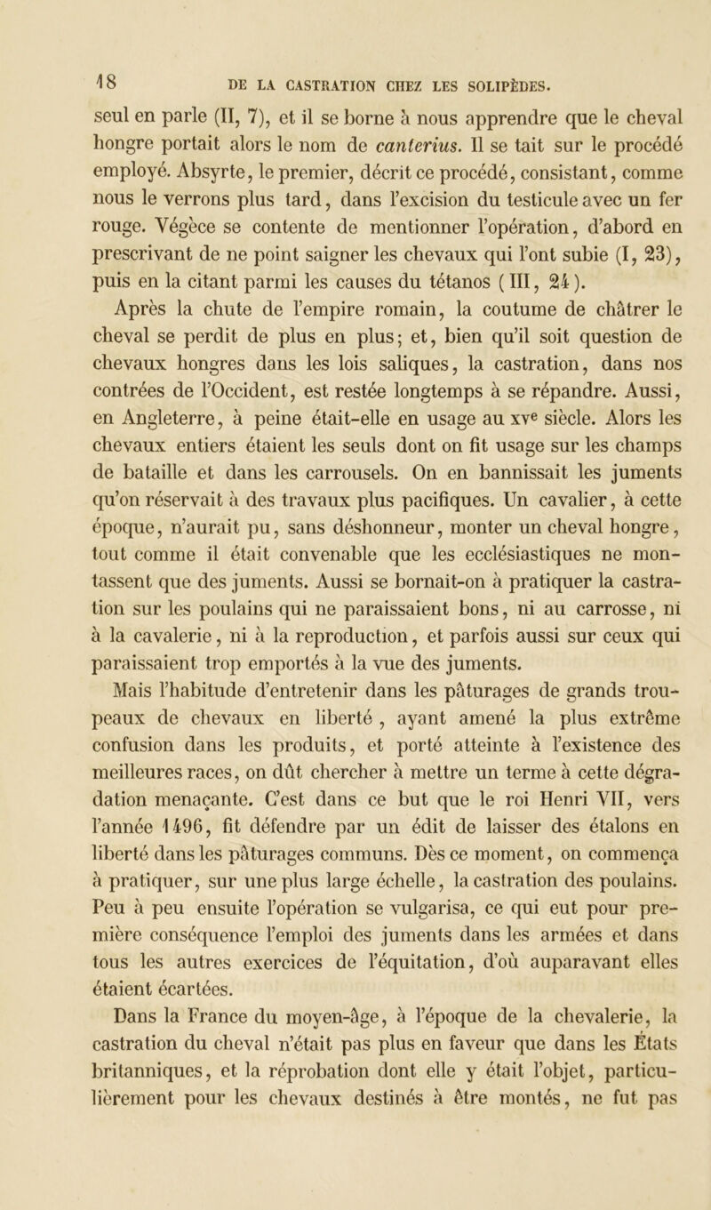 seul en parle (II, 7), et il se borne à nous apprendre que le cheval hongre portait alors le nom de canterius. Il se tait sur le procédé employé. Absyrte, le premier, décrit ce procédé, consistant, comme nous le verrons plus tard, dans l’excision du testicule avec un fer rouge. Végèce se contente de mentionner l’opération, d’abord en prescrivant de ne point saigner les chevaux qui l’ont subie (I, 23), puis en la citant parmi les causes du tétanos ( III, 24 ). Après la chute de l’empire romain, la coutume de châtrer le cheval se perdit de plus en plus; et, bien qu’il soit question de chevaux hongres dans les lois saliques, la castration, dans nos contrées de l’Occident, est restée longtemps à se répandre. Aussi, en Angleterre, à peine était-elle en usage au xve siècle. Alors les chevaux entiers étaient les seuls dont on fit usage sur les champs de bataille et dans les carrousels. On en bannissait les juments qu’on réservait à des travaux plus pacifiques. Un cavalier, à cette époque, n’aurait pu, sans déshonneur, monter un cheval hongre, tout comme il était convenable que les ecclésiastiques ne mon- tassent que des juments. Aussi se bornait-on à pratiquer la castra- tion sur les poulains qui ne paraissaient bons, ni au carrosse, ni à la cavalerie, ni à la reproduction, et parfois aussi sur ceux qui paraissaient trop emportés à la vue des juments. Mais l’habitude d’entretenir dans les pâturages de grands trou- peaux de chevaux en liberté , ayant amené la plus extrême confusion dans les produits, et porté atteinte à l’existence des meilleures races, on dût chercher à mettre un terme à cette dégra- dation menaçante. C’est dans ce but que le roi Henri VII, vers l’année 1496, fit défendre par un édit de laisser des étalons en liberté dans les pâturages communs. Dès ce moment, on commença à pratiquer, sur une plus large échelle, la castration des poulains. Peu à peu ensuite l’opération se vulgarisa, ce qui eut pour pre- mière conséquence l’emploi des juments dans les armées et dans tous les autres exercices de l’équitation, d’où auparavant elles étaient écartées. Dans la France du moyen-âge, à l’époque de la chevalerie, la t castration du cheval n’était pas plus en faveur que dans les Etats britanniques, et la réprobation dont elle y était l’objet, particu- lièrement pour les chevaux destinés à être montés, ne fut pas
