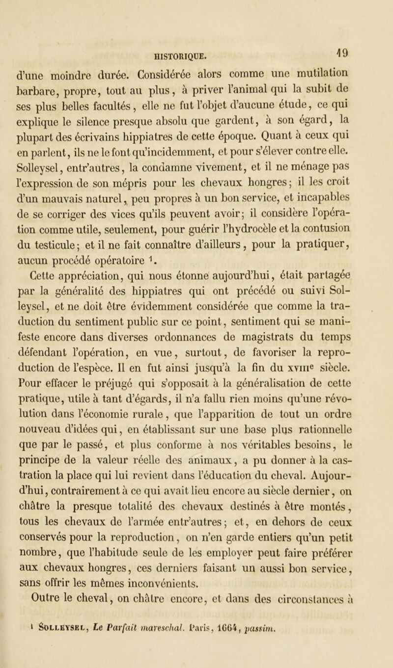 HISTORIQUE. 1 J d’une moindre durée. Considérée alors comme une mutilation barbare, propre, tout au plus, à priver l’animal qui la subit de ses plus belles facultés, elle ne fut l’objet d’aucune étude, ce qui explique le silence presque absolu que gardent, à son égard, la plupart des écrivains hippiatres de cette époque. Quant a ceux qui en parlent, ils ne le font qu’incidemment, et pour s’élever contre elle. Solleysel, entr’autres, la condamne vivement, et il ne ménage pas l’expression de son mépris pour les chevaux hongres ; il les croit d’un mauvais naturel, peu propres à un bon service, et incapables de se corriger des vices qu’ils peuvent avoir; il considère l’opéra- tion comme utile, seulement, pour guérir l’hydrocèle et la contusion du testicule ; et il ne fait connaître d’ailleurs, pour la pratiquer, aucun procédé opératoire 1. Cette appréciation, qui nous étonne aujourd’hui, était partag ée par la généralité des hippiatres qui ont précédé ou suivi Sol- leysel, et ne doit être évidemment considérée que comme la tra- duction du sentiment public sur ce point, sentiment qui se mani- feste encore dans diverses ordonnances de magistrats du temps défendant l’opération, en vue, surtout, de favoriser la repro- duction de l’espèce. 11 en fut ainsi jusqu’à la fin du xvme siècle. Pour effacer le préjugé qui s’opposait à la généralisation de cette pratique, utile à tant d’égards, il n’a fallu rien moins qu’une révo- lution dans l’économie rurale, que l’apparition de tout un ordre nouveau d’idées qui, en établissant sur une base plus rationnelle que par le passé, et plus conforme à nos véritables besoins, le principe de la valeur réelle des animaux, a pu donner à la cas- tration la place qui lui revient dans l’éducation du cheval. Aujour- d’hui , contrairement à ce qui avait lieu encore au siècle dernier, on châtre la presque totalité des chevaux destinés à être montés, tous les chevaux de l’armée entr’autres; et, en dehors de ceux conservés pour la reproduction, on n’en garde entiers qu’un petit nombre, que l’habitude seule de les employer peut faire préférer aux chevaux hongres, ces derniers faisant un aussi bon service, sans offrir les mêmes inconvénients. Outre le cheval, on châtre encore, et dans des circonstances à 1 Solleysel, Le Parfait mareschal. Paris, 1C64, passim.