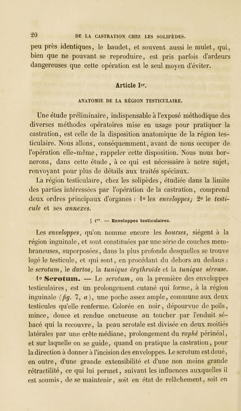 peu près identiques, le baudet, et souvent aussi le mulet, qui, bien que ne pouvant se reproduire, est pris parfois d’ardeurs dangereuses que cette opération est le seul moyen d’éviter. Article Ier. ANATOMIE DE LA RÉGION TESTICULAIRE. Une étude préliminaire, indispensable à l’exposé méthodique des diverses méthodes opératoires mise en usage pour pratiquer la castration, est celle de la disposition anatomique de la région tes- ticulaire. Nous allons, conséquemment, avant de nous occuper de l’opération elle-même, rappeler cette disposition. Nous nous bor- nerons, dans cette étude, à ce qui est nécessaire à notre sujet, renvoyant pour plus de détails aux traités spéciaux. La région testiculaire, chez les solipèdes, étudiée dans la limite des parties intéressées par l’opération de la castration, comprend deux ordres principaux d’organes : 1° les enveloppes; 2° le testi- cule et ses annexes. § 1er. — Enveloppes testiculaires. Les enveloppes, qu’on nomme encore les bourses, siègent à la région inguinale, et sont constituées par une série de couches mem- braneuses, superposées, dans la plus profonde desquelles se trouve logé le testicule, et qui sont, en procédant du dehors au dedans : le scrotum, le dartos, la tunique èrythroïde et la tunique séreuse. 1° Scrotum. — Le scrotum, ou la première des enveloppes testiculaires, est un prolongement cutané qui forme, à la région inguinale ( fig. 7, a), une poche assez ample, commune aux deux testicules qu’elle renferme. Colorée en noir, dépourvue de poils, mince, douce et rendue onctueuse au toucher par l’enduit sé- bacé qui la recouvre, la peau scrotale est divisée en deux moitiés latérales par une crête médiane, prolongement du raphé périnéal, et sur laquelle on se guide, quand on pratique la castration, pour la direction à donner à l’incision des enveloppes. Le scrotum est doué, en outre, d’une grande extensibilité et d’une non moins grande rétractilité, ce qui lui permet, suivant les influences auxquelles il est soumis, de se maintenir, soit en état de relâchement, soit en