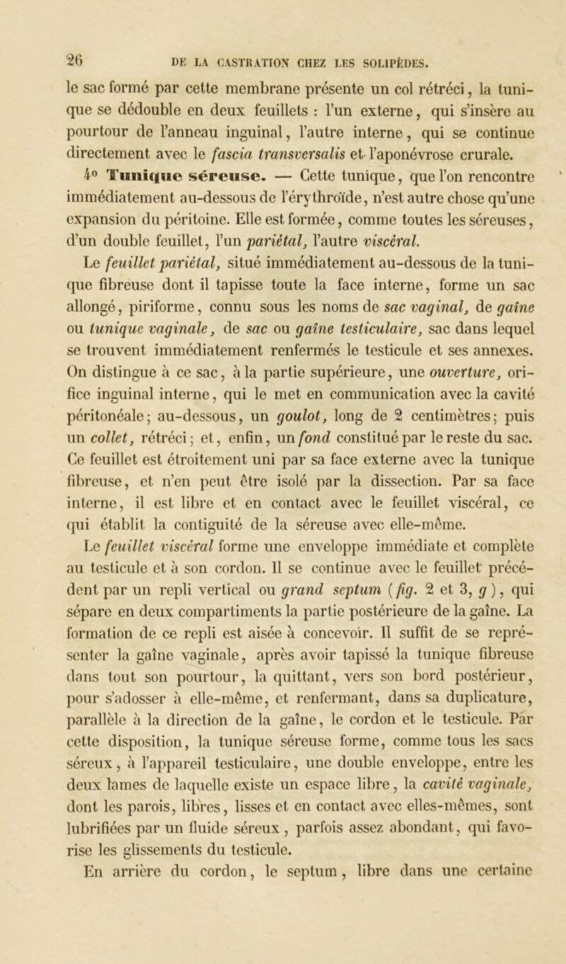 le sac formé par cette membrane présente un col rétréci, la tuni- que se dédouble en deux feuillets : l’un externe, qui s’insère au pourtour de l’anneau inguinal, l’autre interne, qui se continue directement avec le fascia transversalis et l’aponévrose crurale. 4° Tunique séreuse. — Cette tunique, que l’on rencontre immédiatement au-dessous de l’érythroïde, n’est autre chose qu’une expansion du péritoine. Elle est formée, comme toutes les séreuses, d’un double feuillet, l’un pariétal, l’autre viscéral. Le feuillet pariétal, situé immédiatement au-dessous de la tuni- que fibreuse dont il tapisse toute la face interne, forme un sac allongé, piriforme, connu sous les noms de sac vaginal, de gaine ou tunique vaginale, de sac ou gaine testiculaire, sac dans lequel se trouvent immédiatement renfermés le testicule et ses annexes. On distingue à ce sac, à la partie supérieure, une ouverture, ori- fice inguinal interne, qui le met en communication avec la cavité péritonéale; au-dessous, un goulot, long de 2 centimètres; puis un collet, rétréci; et, enfin, un fond constitué par le reste du sac. Ce feuillet est étroitement uni par sa face externe avec la tunique fibreuse, et n’en peut être isolé par la dissection. Par sa face interne, il est libre et en contact avec le feuillet viscéral, ce qui établit la contiguïté de la séreuse avec elle-même. Le feuillet viscéral forme une enveloppe immédiate et complète au testicule et à son cordon. 11 se continue avec le feuillet précé- dent par un repli vertical ou grand septum ( fig. 2 et 3, g), qui sépare en deux compartiments la partie postérieure de la gaine. La formation de ce repli est aisée à concevoir. 11 suffit de se repré- senter la gaîne vaginale, après avoir tapissé la tunique fibreuse dans tout son pourtour, la quittant, vers son bord postérieur, pour s’adosser à elle-même, et renfermant, dans sa duplicature, parallèle à la direction de la gaîne, le cordon et le testicule. Par cette disposition, la tunique séreuse forme, comme tous les sacs séreux, à l’appareil testiculaire, une double enveloppe, entre les deux lames de laquelle existe un espace libre, la cavité vaginale, dont les parois, libres, lisses et en contact avec elles-mêmes, sont lubrifiées par un fluide séreux , parfois assez abondant, qui favo- rise les glissements du testicule. En arrière du cordon, le septum, libre dans une certaine