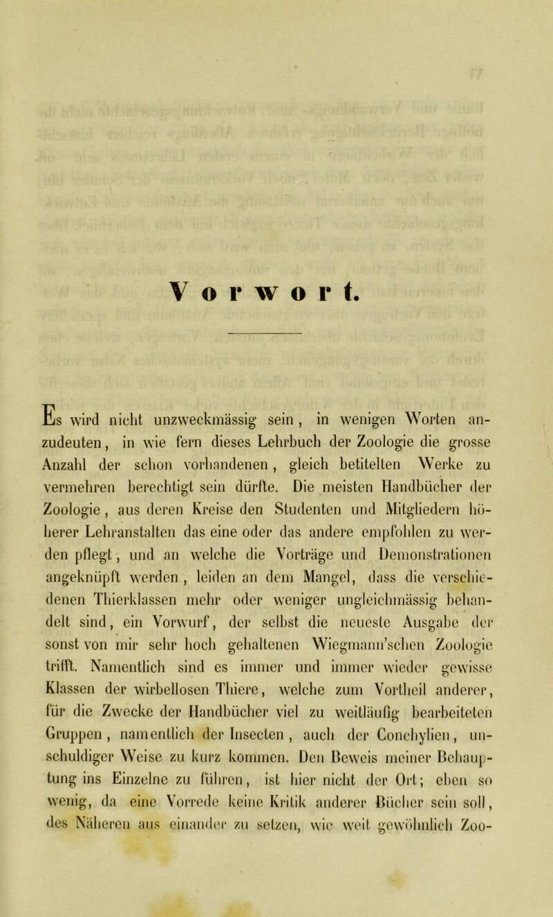 Es wird nicht unzweckmässig sein , in wenigen Worten an- zudeuten, in wie fern dieses Lehrbuch der Zoologie die grosse Anzahl der schon vorhandenen, gleich betitelten Werke zu vermehren berechtigt sein dürfte. Die meisten Handbücher der Zoologie , aus deren Kreise den Studenten und Mitgliedern hö- herer Lehranstalten das eine oder das andere empfohlen zu wer- den pflegt, und an welche die Vorträge und Demonstrationen angeknüpft werden , leiden an dem Mangel, dass die verschie- denen Thierklassen mehr oder weniger ungleichmässig behan- delt sind, ein Vorwurf, der selbst die neueste Ausgabe der sonst von mir sehr hoch gehaltenen Wiegmann’schen Zoologie trifft. Namentlich sind es immer und immer wieder gewisse Klassen der wirbellosen Thiere, welche zum Vortheil anderer, für die Zwecke der Handbücher viel zu weitläufig bearbeiteten Gruppen, namentlich der Insecten , auch der Gonchylien, un- schuldiger Weise zu kurz kommen. Den Beweis meiner Behaup- tung ins Einzelne zu führen, ist hier nicht der Ort; eben so wenig, da eine Vorrede keine Kritik anderer Bücher sein soll, des Näl lercn aus einander zu setzen, wie weit gewöhnlich Zoo-