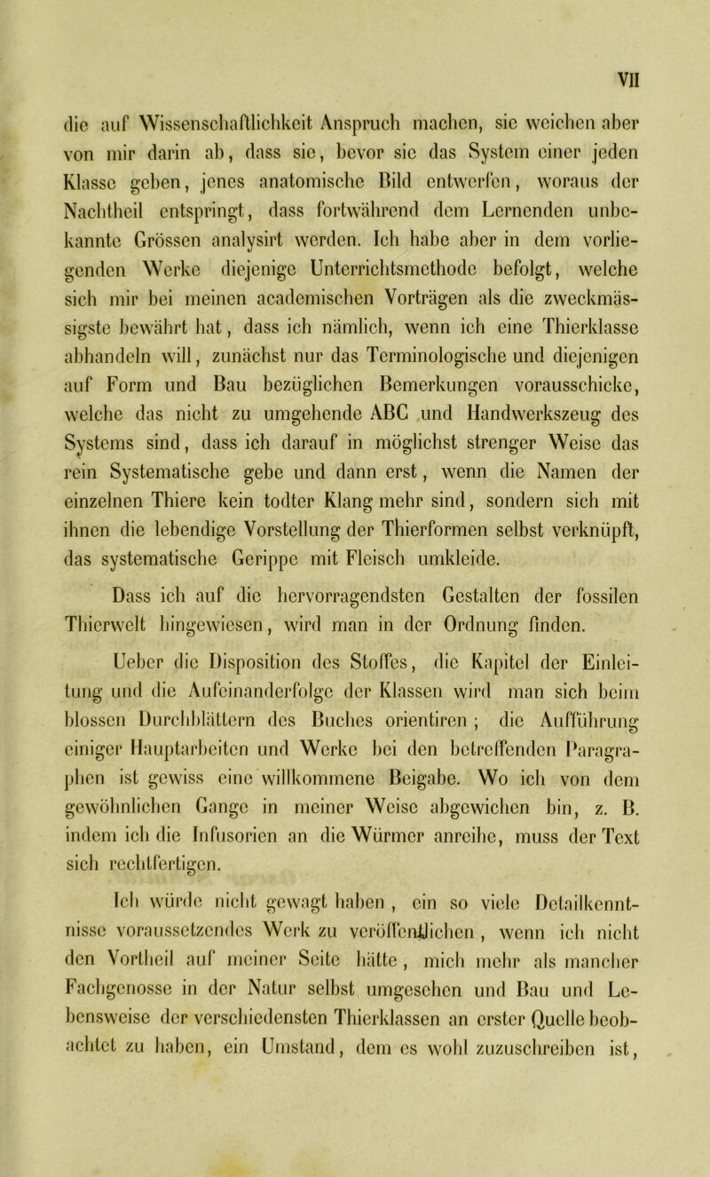 die auf Wissenschaftlichkeit Anspruch machen, sic weichen aber von mir darin ah, dass sie, bevor sic das System einer jeden Klasse geben, jenes anatomische Bild entwerfen, woraus der Nachtheil entspringt, dass fortwährend dem Lernenden unbe- kannte Grössen analysirt werden. Ich habe aber in dem vorlie- genden Werke diejenige Unterrichtsmethode befolgt, welche sich mir bei meinen academischen Vorträgen als die zweckmäs- sigste bewährt hat, dass ich nämlich, wenn ich eine Thierklasse abhandeln will, zunächst nur das Terminologische und diejenigen auf Form und Bau bezüglichen Bemerkungen vorausschicke, welche das nicht zu umgehende ABC und Handwerkszeug des Systems sind, dass ich darauf in möglichst strenger Weise das rein Systematische gebe und dann erst, wenn die Namen der einzelnen Thiere kein todter Klang mehr sind, sondern sich mit ihnen die lebendige Vorstellung der Thierformen selbst verknüpft, das systematische Gerippe mit Fleisch umkleide. Dass ich auf die hervorragendsten Gestalten der fossilen Thierwelt hingewiesen, wird man in der Ordnung finden. Ueber die Disposition des Stoffes, die Kapitel der Einlei- tung und die Aufeinanderfolge der Klassen wird man sich beim blossen Durchblättern des Buches orientiren ; die Aufführung einiger Hauptarbeiten und Werke hei den betreffenden Paragra- phen ist gewiss eine willkommene Beigabe. Wo ich von dem gewöhnlichen Gange in meiner Weise abgcwichcn bin, z. B. indem ich die Infusorien an die Würmer anreihe, muss der Text sich rechtfertigen. Ich würde nicht gewagt haben , ein so viele Detailkennt- nissc voraussetzendes Werk zu veröffentlichen , wenn ich nicht den Vortheil auf meiner Seite hätte, mich mehr als mancher Fachgenosse in der Natur selbst umgeschcn und Bau und Le- bensweise der verschiedensten Thierklassen an erster Quelle beob- achtet zu haben, ein Umstand, dem es wohl zuzuschreiben ist,