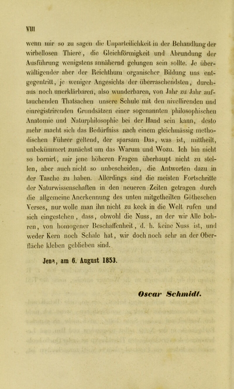 wenn mir so zu sagen die Unparteilichkeit in der Behandlung der wirbellosen Tliiere, die Gleichförmigkeit und Abrundung der Ausführung wenigstens annähernd gelungen sein sollte. Je über- wältigender aber der Reichthum organischer Bildung uns ent- * gegentritt, je weniger Angesichts der überraschendsten, durch- aus noch unerklärbaren, also wunderbaren, von Jahr zu Jahr auf- tauchenden Thatsachen unsere Schule mit den nivellirenden und einregistrirenden Grundsätzen einer sogenannten philosophischen Anatomie und Naturphilosophie bei der Hand sein kann, desto mehr macht sich das Bedürfnis nach einem gleichmässig metho- dischen Führer geltend, der sparsam Das, was ist, mittheilt, unbekümmert zunächst um das Warum und Wozu. Ich bin nicht so bornirt, mir jene höheren Fragen überhaupt nicht zu stel- len, aber auch nicht so unbescheiden, die Antworten dazu in der Tasche zu haben. Allerdings sind die meisten Fortschritte der Naturwissenschaften in den neueren Zeiten getragen durch die allgemeine Anerkennung des unten mitgetheilten Götheschen Verses, nur wolle man ihn nicht zu keck in die Welt rufen und sich eingestehen , dass, obwohl die Nuss, an der wir Alle boh- ren, von homogener Beschaffenheit, d. h. keine Nuss ist, und weder Kern noch Schale hat, wir doch noch sehr an der Ober- fläche kleben geblieben sind. Jen*., am 6. August 1853. Oscar Schmidf.