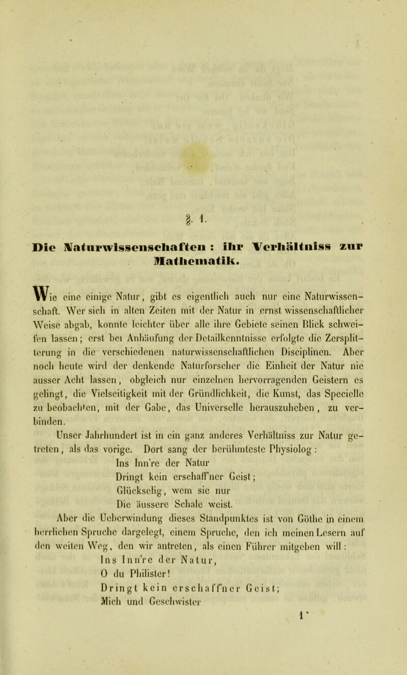 Die Naturwissenschaften : ihr Verhaltniss zur Mathematik. Wie eine einige Natur, gibt cs eigentlich auch nur eine Naturwissen- schaft. Wer sich in alten Zeiten mit der Natur in ernst wissenschaftlicher Weise abgab, konnte leichter über alle ihre Gebiete seinen Blick schwei- fen lassen; erst bei Anhäufung der Detailkenntnisse erfolgte die Zersplit- terung in die verschiedenen naturwissenschaftlichen Disciplinen. Aber noch heute wird der denkende Naturforscher die Einheit der Natur nie ausser Acht lassen, obgleich nur einzelnen hervorragenden Geistern cs gelingt, die Vielseitigkeit mit tler Gründlichkeit, die Kunst, das Speciellc zu beobachten, mit der Gabe, das Universelle herauszuheben , zu ver- binden. Unser Jahrhundert ist in ein ganz anderes Vcrhältniss zur Natur ge- treten , als das vorige. Dort sang der berühmteste Physiolog: Ins Inn’re der Natur Dringt kein erschaffner Geist; Glückselig, wem sic nur Die äussere Schale weist. Aber die Uebcrwindung dieses Standpunktes ist von Göthe in einem herrlichen Spruche dargelegt, einem Spruche, den ich meinen Lesern auf den weiten Weg, den wir antreten, als einen Führer mitgeben will: Ins Inn’rc der Natur, 0 du Philister! Dringt kein crschaffner Geist; Mich und Geschwister 1*