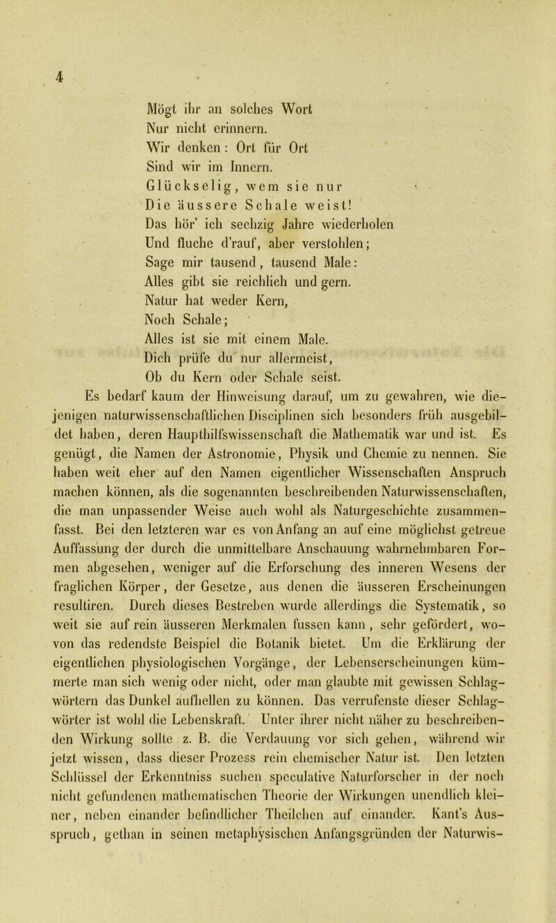 Mögt ihr an solches Wort Nur nicht erinnern. Wir denken : Ort für Ort i Sind wir im Innern. Glück selig, wem sie nur Die äussere Schale weist! Das hör’ ich sechzig Jahre wiederholen Und fluche drauf, aber verstohlen; Sage mir tausend , tausend Male: Alles gibt sie reichlich und gern. Natur hat weder Kern, Noch Schale; Alles ist sie mit einem Male. Dich prüfe du nur allermeist, Ob du Kern oder Schale seist. Es bedarf kaum der Hinweisung darauf, um zu gewahren, wie die- jenigen naturwissenschaftlichen Disciplinen sich besonders früh ausgebil- det haben, deren Haupthilfswissenschaft die Mathematik war und ist. Es genügt, die Namen der Astronomie, Physik und Chemie zu nennen. Sie haben weit eher auf den Namen eigentlicher Wissenschaften Anspruch machen können, als die sogenannten beschreibenden Naturwissenschaften, die man unpassender Weise auch wohl als Naturgeschichte zusammen- fasst. Bei den letzteren war cs von Anfang an auf eine möglichst getreue Auffassung der durch die unmittelbare Anschauung wahrnehmbaren For- men abgesehen, weniger auf die Erforschung des inneren Wesens der fraglichen Körper, der Gesetze, aus denen die äusseren Erscheinungen resultiren. Durch dieses Bestreben wurde allerdings die Systematik, so weit sie auf rein äusseren Merkmalen fussen kann, sehr gefördert, wo- von das redendste Beispiel die Botanik bietet. Um die Erklärung der eigentlichen physiologischen Vorgänge, der Lebenserscheinungen küm- merte man sich wenig oder nicht, oder man glaubte mit gewissen Schlag- wörtern das Dunkel aufhellen zu können. Das verrufenste dieser Schlag- wörter ist wohl die Lebenskraft. Unter ihrer nicht näher zu beschreiben- den Wirkung sollte z. B. die Verdauung vor sich gehen, während wir jetzt wissen, dass dieser Prozess rein chemischer Natur ist. Den letzten Schlüssel der Erkcnntniss suchen speculative Naturforscher in der noch nicht gefundenen mathematischen Theorie der Wirkungen unendlich klei- ner , neben einander befindlicher Theilchen auf einander. Kants Aus- spruch , gelhan in seinen metaphysischen Anfangsgründen der Naturwis-