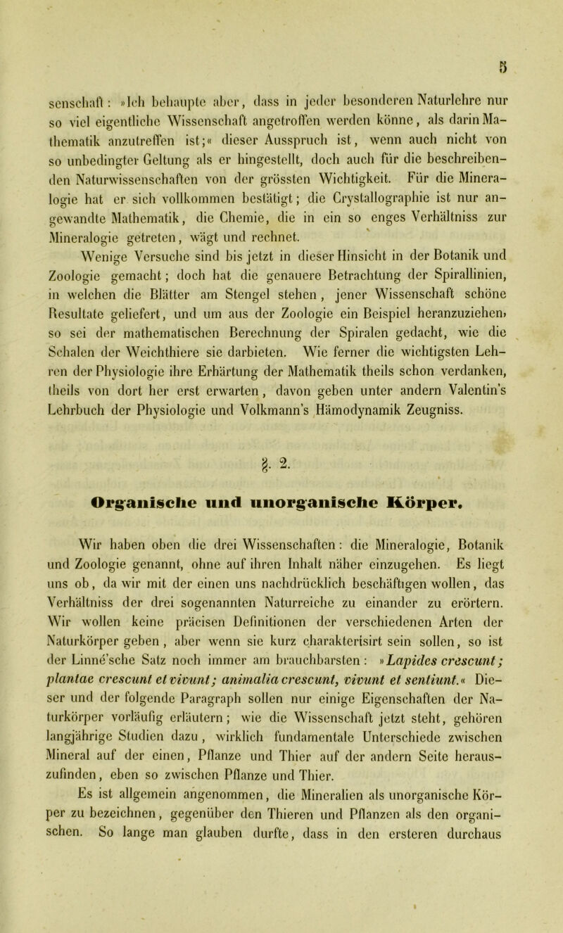 senschaft: »Ich behaupte aber, dass in jeder besonderen Naturlehre nur so viel eigentliche Wissenschaft angetroffen werden könne, als darin Ma- thematik anzutreffen ist;« dieser Ausspruch ist, wenn auch nicht von so unbedingter Geltung als er hingestellt, doch auch für die beschreiben- den Naturwissenschaften von der grössten Wichtigkeit. Für die Minera- logie hat er sich vollkommen bestätigt; die Crystallographie ist nur an- gewandte Mathematik, die Chemie, die in ein so enges Verhältniss zur Mineralogie getreten, wägt und rechnet. Wenige Versuche sind bis jetzt in dieser Hinsicht in der Botanik und Zoologie gemacht; doch hat die genauere Betrachtung der Spirallinien, in welchen die Blätter am Stengel stehen , jener Wissenschaft schöne Resultate geliefert, und um aus der Zoologie ein Beispiel heranzuziehen» so sei der mathematischen Berechnung der Spiralen gedacht, wie die Schalen der Weichthiere sie darbieten. Wie ferner die wichtigsten Leh- ren der Physiologie ihre Erhärtung der Mathematik theils schon verdanken, iheils von dort her erst erwarten, davon geben unter andern Valentins Lehrbuch der Physiologie und Volkmann’s Hämodynamik Zeugniss. §. s- ft \ % Organische und unorganische Körper, Wir haben oben die drei Wissenschaften: die Mineralogie, Botanik und Zoologie genannt, ohne auf ihren Inhalt näher einzugehen. Es liegt uns ob, da wir mit der einen uns nachdrücklich beschäftigen wollen, das Verhältniss der drei sogenannten Naturreiche zu einander zu erörtern. Wir wollen keine präcisen Definitionen der verschiedenen Arten der Naturkörper geben , aber wenn sie kurz charakterisirt sein sollen, so ist der Linne’sche Satz noch immer am brauchbarsten: »Lapides crescunt; plantae crescunt et vimmt; animalia crescunt, vivunt et sentiunt.« Die- ser und der folgende Paragraph sollen nur einige Eigenschaften der Na- turkörper vorläufig erläutern; wie die Wissenschaft jetzt steht, gehören langjährige Studien dazu , wirklich fundamentale Unterschiede zwischen Mineral auf der einen, Pflanze und Thier auf der andern Seite heraus- zufinden , eben so zwischen Pflanze und Thier. Es ist allgemein angenommen, die Mineralien als unorganische Kör- per zu bezeichnen, gegenüber den Thieren und Pflanzen als den organi- schen. So lange man glauben durfte, dass in den ersteren durchaus