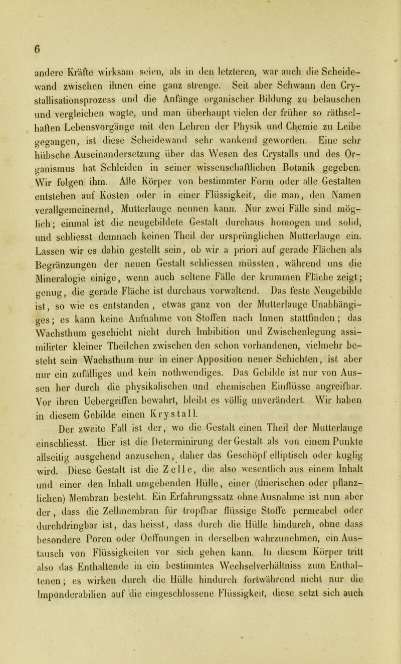 andere Kräfte wirksam seien, als in den letzteren, war auch die Scheide- wand zwischen ihnen eine ganz strenge. Seit aber Schwann den Cry- stallisationsprozcss und die Anfänge organischer Bildung zu belauschen und vergleichen wagte, und man überhaupt vielen der früher so räthsel- haften Lebensvorgänge mit den Lehren der Physik und Chemie zu Leibe gegangen, ist diese Scheidewand sehr wankend geworden. Eine sehr hübsche Auseinandersetzung über das Wesen des Crystalls und des Or- ganismus hat Schleiden in seiner wissenschaftlichen Botanik gegeben. Wir folgen ihm. Alle Körper von bestimmter Form oder alle Gestalten entstehen auf Kosten oder in einer Flüssigkeit, die man, den Namen verallgemeinernd, Mutterlauge nennen kann. Nur zwei Fälle sind mög- lich ; einmal ist die neugebildete Gestalt durchaus homogen und solid, und schliesst demnach keinen Thcil der ursprünglichen Mutterlauge ein. Lassen wir es dahin gestellt sein, ob wir a priori auf gerade Flächen als Begränzungen der neuen Gestalt scldiessen müssten, während uns die Mineralogie einige, wenn auch seltene Fälle der krummen Fläche zeigt; genug, die gerade Fläche ist durchaus vorwaltend. Das feste Neugebilde ist, so wie es entstanden , etwas ganz von der Mutterlauge Unabhängi- ges ; es kann keine Aufnahme von Stoffen nach Innen stattfmden ; das Wachsthum geschieht nicht durch Imbibition und Zwischenlegung assi- milirter kleiner Theilchen zwischen den schon vorhandenen, vielmehr be- steht sein Wachsthum nur in einer Apposition neuer Schichten, ist aber nur ein zufälliges und kein nothwendiges. Das Gebilde ist nur von Aus- sen her durch die physikalischen und chemischen Einflüsse angreifbar. Vor ihren Uebergriffen bewahrt, bleibt es völlig unverändert. Wir haben in diesem Gebilde einen K r y s t a 11. Der zweite Fall ist der, wo die Gestalt einen Theil der Mutterlauge einschlicsst. Hier ist die Determinirung der Gestalt als von einem Punkte allseitig ausgehend anzusehen, daher das Geschöpf elliptisch oder kuglig wird. Diese Gestalt ist die Zelle, die also wesentlich aus einem Inhalt und einer den Inhalt umgebenden Hülle, einer (thierischen oder pflanz- lichen) Membran besteht. Ein Erfahrungssatz ohne Ausnahme ist nun aber der, dass die Zellmembran für tropfbar flüssige Stoffe permeabel oder durchdringbar ist, das heisst, dass durch die Hülle hindurch, ohne dass besondere Poren oder Oelfnungen in derselben wahrzunehmen, ein Aus- tausch von Flüssigkeiten vor sich gehen kann, ln diesem Körper tritt also das Enthaltende in ein bestimmtes Wechselverhältniss zum Enthal- tenen ; es wirken durch die Hülle hindurch fortwährend nicht nur die Imponderabilien auf die eingeschlossene Flüssigkeit, diese setzt sich auch