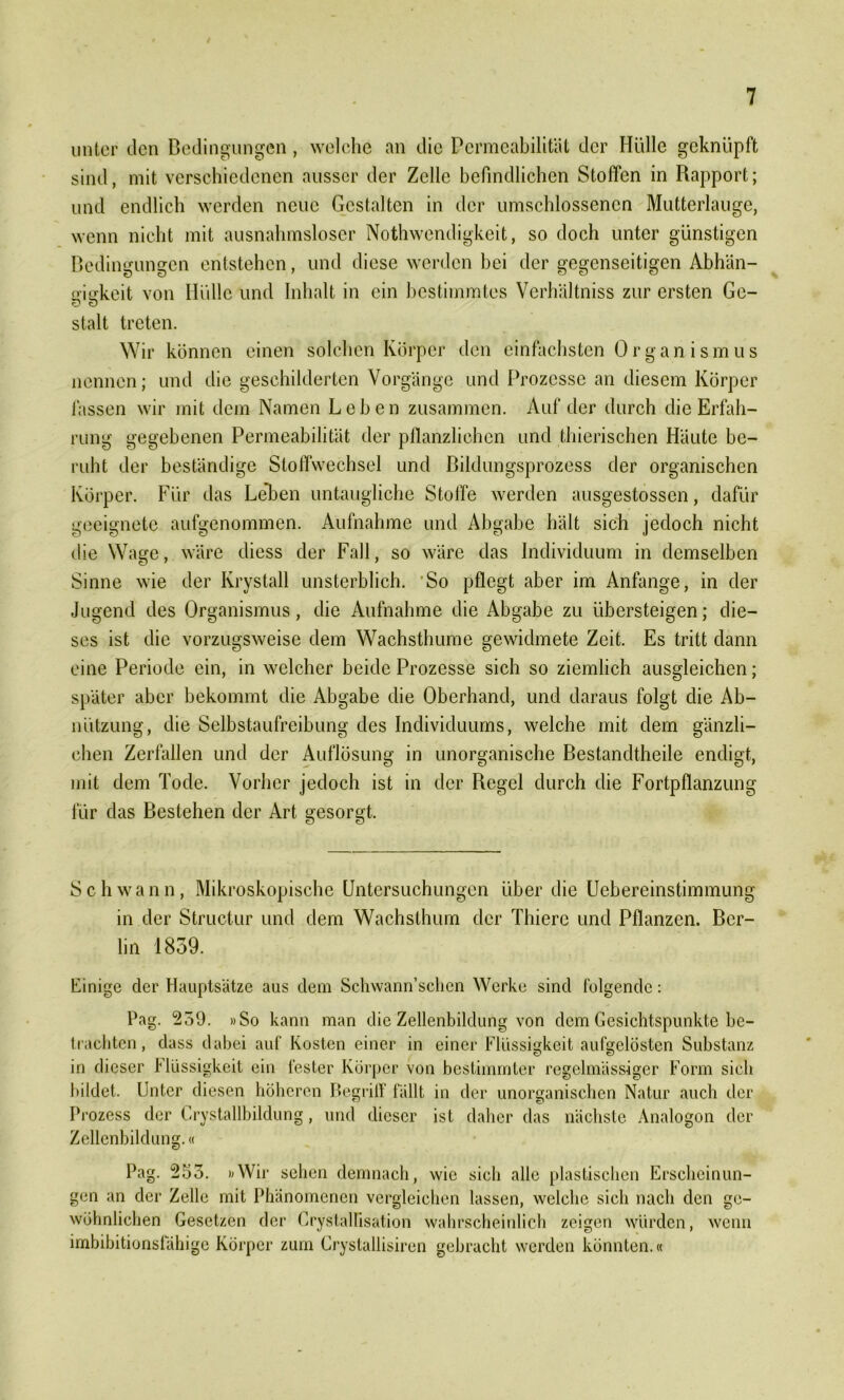 unter den Bedingungen, welche an die Permeabilität der Hülle geknüpft sind, mit verschiedenen ausser der Zelle befindlichen Stoffen in Rapport; und endlich werden neue Gestalten in der umschlossenen Mutterlauge, wenn nicht mit ausnahmsloser Nothwendigkeit, so doch unter günstigen Bedingungen entstehen, und diese werden bei der gegenseitigen Abhän- mckeit von Hülle und Inhalt in ein bestimmtes Verhältniss zur ersten Ge- 0 0 stalt treten. Wir können einen solchen Körper den einfachsten Organismus nennen; und die geschilderten Vorgänge und Prozesse an diesem Körper fassen wir mit dem Namen Leben zusammen. Auf der durch die Erfah- rung gegebenen Permeabilität der pflanzlichen und thierischen Häute be- ruht der beständige Stoffwechsel und Bildungsprozess der organischen Körper. Für das Le*ben untaugliche Stoffe werden ausgestossen, dafür geeignete aufgenommen. Aufnahme und Abgabe hält sich jedoch nicht die Wage, wäre diess der Fall, so wäre das Individuum in demselben Sinne wie der Krystall unsterblich. So pflegt aber im Anfänge, in der Jugend des Organismus, die Aufnahme die Abgabe zu übersteigen; die- ses ist die vorzugsweise dem Wachsthume gewidmete Zeit. Es tritt dann eine Periode ein, in welcher beide Prozesse sich so ziemlich ausgleichen; später aber bekommt die Abgabe die Oberhand, und daraus folgt die Ab- nützung, die Selbstaufreibung des Individuums, welche mit dem gänzli- chen Zerfällen und der Auflösung in unorganische Bestandtheile endigt, mit dem Tode. Vorher jedoch ist in der Regel durch die Fortpflanzung für das Bestehen der Art gesorgt. Schwann, Mikroskopische Untersuchungen über die Uebereinstimmung in der Structur und dem Wachslhum der Thiere und Pflanzen. Ber- lin 1859. Einige der Hauptsätze aus dem Schwann’schen Werke sind folgende: Pag. 259. »So kann man die Zellenbildung von dem Gesichtspunkte be- trachten , dass dabei auf Kosten einer in einer Flüssigkeit aufgelösten Substanz in dieser Flüssigkeit ein fester Körper von bestimmter regelmässiger Form sich bildet. Unter diesen höheren Begriff fällt in der unorganischen Natur auch der Prozess der Crystallbildung, und dieser ist daher das nächste Analogon der Zellenbildung.« Pag. 255. »Wir sehen demnach, wie sich alle plastischen Erscheinun- gen an der Zelle mit Phänomenen vergleichen lassen, welche sich nach den ge- wöhnlichen Gesetzen der Crystallisation wahrscheinlich zeigen würden, wenn imbibitionsfähige Körper zum Crystallisiren gebracht werden könnten.«