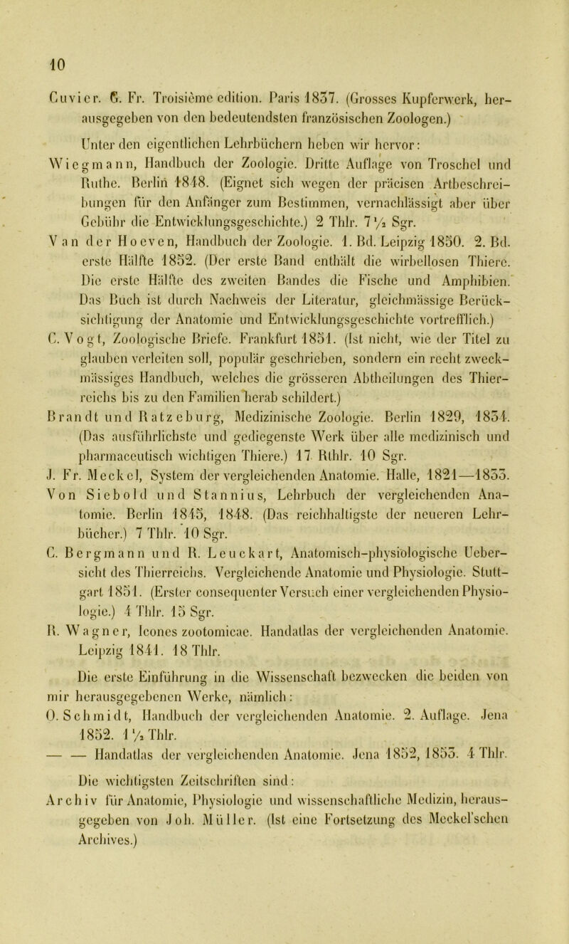 Cuvier. G. Fr. Troisieme cdition. Paris 1837. (Grosses Kupferwerk, her— ausgegeben von den bedeutendsten französischen Zoologen.) Unter den eigentlichen Lehrbüchern heben wir hervor: Wiegmann, Handbuch der Zoologie. Dritte Auflage von Troschcl und Ruthe. Berlin 1*848. (Eignet sich wegen der präcisen Artbeschrei- bungen für den Anfänger zum Bestimmen, vernachlässigt aber über Gebühr die Entwicklungsgeschichte.) 2 Thlr. 71/a Sgr. Van der Hoeven, Handbuch der Zoologie. 1. Bd. Leipzig 1850. 2. Bd. erste Hälfte 1852. (Der erste Band enthält die wirbellosen Thiere. Die erste Hälfte des zweiten Bandes die Fische und Amphibien. Das Buch ist durch Nachweis der Literatur, gleichmässige Berück- sichtigung der Anatomie und Entwicklungsgeschichte vortrefflich.) C. Vogt, Zoologische Briefe. Frankfurt 1851. (Ist nicht, wie der Titel zu glauben verleiten soll, populär geschrieben, sondern ein recht zweck- mässiges Handbuch, welches die grösseren Abtheilungen des Thier- rcichs bis zu den Familien herab schildert.) Brandt und Ratze b u r g, Medizinische Zoologie. Berlin 1829, 1854. (Das ausführlichste und gediegenste Werk über alle medizinisch und pharmaceutisch wichtigen Thiere.) 17 Rlhlr. 10 Sgr. J. Fr. Meckel, System der vergleichenden Anatomie. Halle, 1821—1855. Von Sieb old und Stannins, Lehrbuch der vergleichenden Ana- tomie. Berlin 1815, 1848. (Das reichhaltigste der neueren Lehr- bücher.) 7 Thlr. 10 Sgr. C. Bergmann und R. Leuckart, Anatomisch-physiologische Ueber- sicht des Thierreichs. Vergleichende Anatomie und Physiologie. Stutt- gart 1851. (Erster consequenter Versuch einer vergleichenden Physio- logie.) 4 Thlr. 15 Sgr. R. Wagner, Icones zootomicae. Handatlas der vergleichenden Anatomie. Leipzig 1841. 18 Thlr. Die erste Einführung in die Wissenschaft bezwecken die beiden von mir herausgegebenen Werke, nämlich: 0. Schmidt, Handbuch der vergleichenden Anatomie. 2. Auflage. Jena 1852. 1 % Thlr. — — Handatlas der vergleichenden Anatomie. Jena 1852, 1855. 4 Thlr. Die wichtigsten Zeitschriften Archiv für Anatomie, Physiologie gegeben von J oh. M ü 11er. Archives.) sind: und wissenschaftliche Medizin, heraus- fist eine Fortsetzung des Meckel’schen