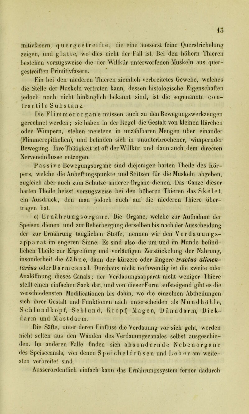 mitivfasern, quergestreifte, die eine äusserst feine Qucrstrichelung zeigen, und glatte, wo dies nicht der Fall ist. Bei den hohem Thieren bestehen vorzugsweise die der Willkür unterworfenen Muskeln aus quer- gestreiften Primitivfasern. Ein bei den niederen Thieren ziemlich verbreitetes Gewebe, welches die Stelle der Muskeln vertreten kann, dessen histologische Eigenschaften jedoch noch nicht hinlänglich bekannt sind, ist die sogenannte con- tra c t i 1 e Substanz. Die Flimmero rgane müssen auch zu den Bewegungswerkzeugen gerechnet werden ; sie haben in der Regel die Gestalt von kleinen Härchen oder Wimpern, stehen meistens in unzählbaren Mengen über einander (Flimmerepithelien), und befinden sich in ununterbrochener, wimpernder Bewegung. Ihre Thätigkeit ist oft der Willkür und dann auch dem directen Nerveneinflusse entzogen. Passive Bewegungsorgane sind diejenigen harten Theile des Kör- pers, welche die Anheftungspunkte und Stützen für die Muskeln abgeben, zugleich aber auch zum Schutze anderer Organe dienen. Das Ganze dieser harten Theile heisst vorzugsweise bei den höheren Thieren das Skelet, ein Ausdruck, den man jedoch auch auf die niederen Thiere über- tragen hat. c) Ernährungsorgane. Die Organe, welche zur Aufnahme der Speisen dienen und zur Beherbergung derselben bis nach der Ausscheidung der zur Ernährung tauglichen Stoffe, nennen wir den Verdauungs- apparat im engeren Sinne. Es sind also die um und im Munde befind- lichen Theile zur Ergreifung und vorläufigen Zerstückelung der Nahrung, insonderheit die Zähne, dann der kürzere oder längere tractus alimen- tarius oder Darm ca nah Durchaus nicht nothwendig ist die zweite oder Analöffnung dieses Canals; der Verdauungsapparat nicht weniger Thiere stellt einen einfachen Sack dar, und von dieserForm aufsteigend gibt es die verschiedensten Modificationen bis dahin, wo die einzelnen Abtheilungen sich ihrer Gestalt und Funktionen nach unterscheiden als Mundhöhle, Schlund köpf, Schlund, Kropf, Magen, D ii n n d a r m, Dick- darm und Mastdarm. Die Säfte, unter deren Einlluss die Verdauung vor sich geht, werden nicht selten aus den Wänden des Verdauungscanales selbst ausgeschie- den. Im anderen Falle finden sich ab sondern de Neben Organe des Speisecanals, von denen Speicheldrüsen und Leber am weite- sten verbreitet sind. Ausserordentlich einfach kann das Ernährungssystem ferner dadurch