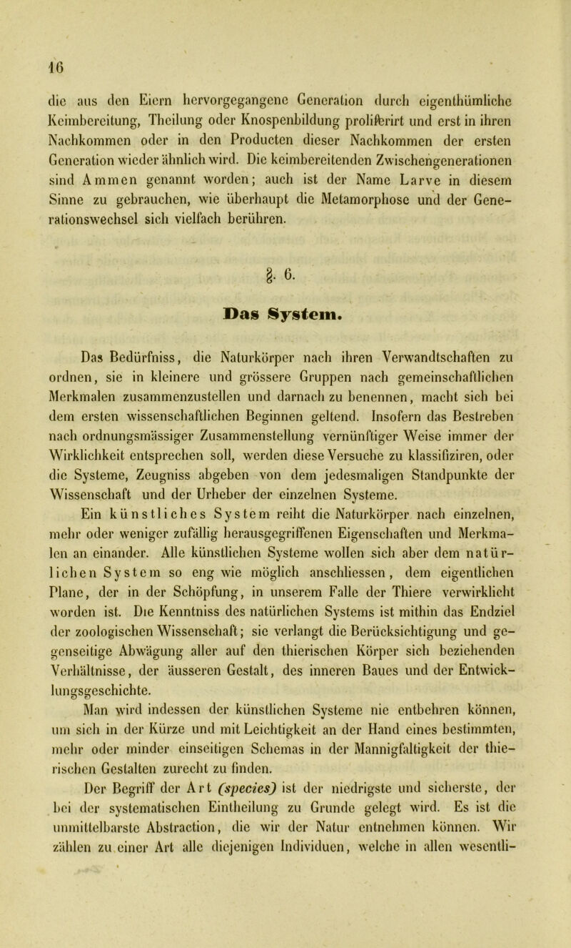 die aus den Eiern hervorgegangene Generation durch eigenthümliche Keimbereitung, Theilung oder Knospenbildung prolifcrirt und erst in ihren Nachkommen oder in den Producten dieser Nachkommen der ersten Generation wieder ähnlich wird. Die keimbereitenden Zwischengenerationen sind Ammen genannt worden; auch ist der Name Larve in diesem Sinne zu gebrauchen, wie überhaupt die Metamorphose und der Gene- rationswechsel sich vielfach berühren. Das System. Das Bedürfniss, die Naturkörper nach ihren Verwandtschaften zu ordnen, sie in kleinere und grössere Gruppen nach gemeinschaftlichen Merkmalen zusammenzustellen und darnach zu benennen, macht sich bei dem ersten wissenschaftlichen Beginnen geltend. Insofern das Bestreben nach ordnungsmässiger Zusammenstellung vernünftiger Weise immer der Wirklichkeit entsprechen soll, werden diese Versuche zu klassifiziren, oder die Systeme, Zeugniss abgeben von dem jedesmaligen Standpunkte der Wissenschaft und der Urheber der einzelnen Systeme. Ein künstliches System reiht die Naturkörper nach einzelnen, mehr oder weniger zufällig herausgegriffenen Eigenschaften und Merkma- len an einander. Alle künstlichen Systeme wollen sich aber dem natür- lichen System so eng wie möglich anschliessen, dem eigentlichen Plane, der in der Schöpfung, in unserem Falle der Thiere verwirklicht worden ist. Die Kenntniss des natürlichen Systems ist mithin das Endziel der zoologischen Wissenschaft; sie verlangt die Berücksichtigung und ge- genseitige Abwägung aller auf den thierischen Körper sich beziehenden Verhältnisse, der äusseren Gestalt, des inneren Baues und der Entwick- lungsgeschichte. Man wird indessen der künstlichen Systeme nie entbehren können, um sich in der Kürze und mit Leichtigkeit an der Hand eines bestimmten, mehr oder minder einseitigen Schemas in der Mannigfaltigkeit der thie- rischen Gestalten zurecht zu finden. Der Begriff der Art (species) ist der niedrigste und sicherste, der bei der systematischen Eintheilung zu Grunde gelegt wird. Es ist die unmittelbarste Abstraction, die wir der Natur entnehmen können. Wir zählen zu einer Art alle diejenigen Individuen, welche in allen wesentli-