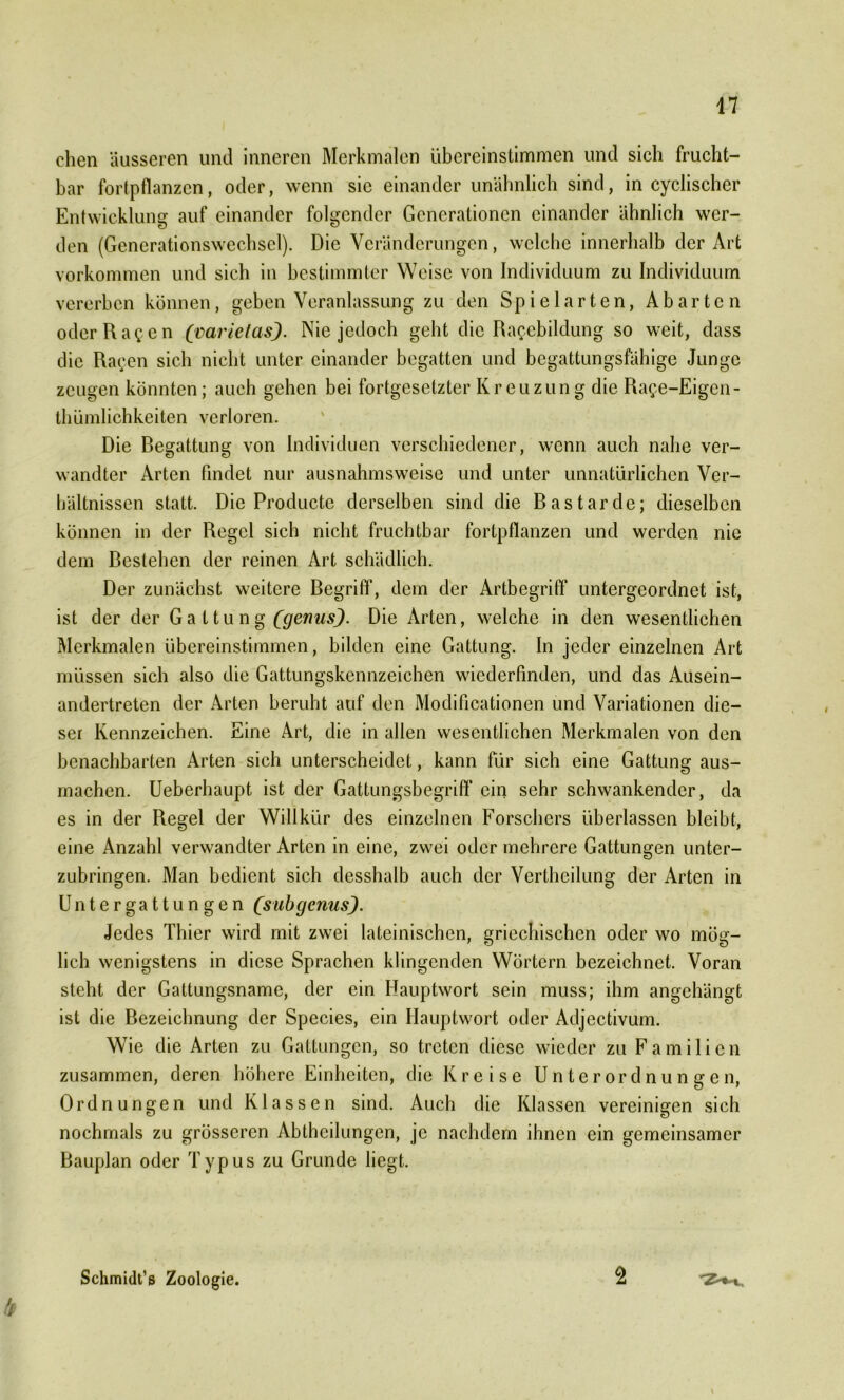 eben äusseren und inneren Merkmalen übereinstimmen und sich frucht- bar fortpflanzen, oder, wenn sie einander unähnlich sind, in cyclischer Entwicklung auf einander folgender Generationen einander ähnlich wer- den (Generationswechsel). Die Veränderungen, welche innerhalb der Art Vorkommen und sich in bestimmter Weise von Individuum zu Individuum vererben können, geben Veranlassung zu den Spielarten, Abarten oderRac cn (mrietasJ. Nie jedoch geht die Ra^ebildung so weit, dass die Rat;en sich nicht unter einander begatten und begattungsfähige Junge zeugen könnten; auch gehen bei fortgesetzter Kreuzung die Ra$e-Eigen- thümlichkeiten verloren. Die Begattung von Individuen verschiedener, wenn auch nahe ver- wandter Arten findet nur ausnahmsweise und unter unnatürlichen Ver- hältnissen statt. Die Productc derselben sind die Bastarde; dieselben können in der Regel sich nicht fruchtbar fortpflanzen und werden nie dem Bestehen der reinen Art schädlich. Der zunächst weitere Begriff1, dem der Artbegriff untergeordnet ist, ist der der Ga 11 u n g (genus). Die Arten, welche in den wesentlichen Merkmalen übereinstimmen, bilden eine Gattung. In jeder einzelnen Art müssen sich also die Gattungskennzeichen wiederfinden, und das Ausein- andertreten der Arten beruht auf den Modifikationen und Variationen die- ser Kennzeichen. Eine Art, die in allen wesentlichen Merkmalen von den benachbarten Arten sich unterscheidet, kann für sich eine Gattung aus- machen. Ueberhaupt ist der Gattungsbegriff ein sehr schwankender, da es in der Regel der Willkür des einzelnen Forschers überlassen bleibt, eine Anzahl verwandter Arten in eine, zwei oder mehrere Gattungen unter- zubringen. Man bedient sich desshalb auch der Vertheilung der Arten in Untergattungen (’subgenus). Jedes Thier wird mit zwei lateinischen, griechischen oder wo mög- lich wenigstens in diese Sprachen klingenden Wörtern bezeichnet. Voran steht der Gattungsname, der ein Hauptwort sein muss; ihm angehängt ist die Bezeichnung der Species, ein Hauptwort oder Adjectivum. Wie die Arten zu Gattungen, so treten diese wieder zu Familien zusammen, deren höhere Einheiten, die Kreise Unterordnungen, Ordnungen und Klassen sind. Auch die Klassen vereinigen sich nochmals zu grösseren Abtheilungen, je nachdem ihnen ein gemeinsamer Bauplan oder Typus zu Grunde liegt. Schmidt’s Zoologie. 2 '2'**., b