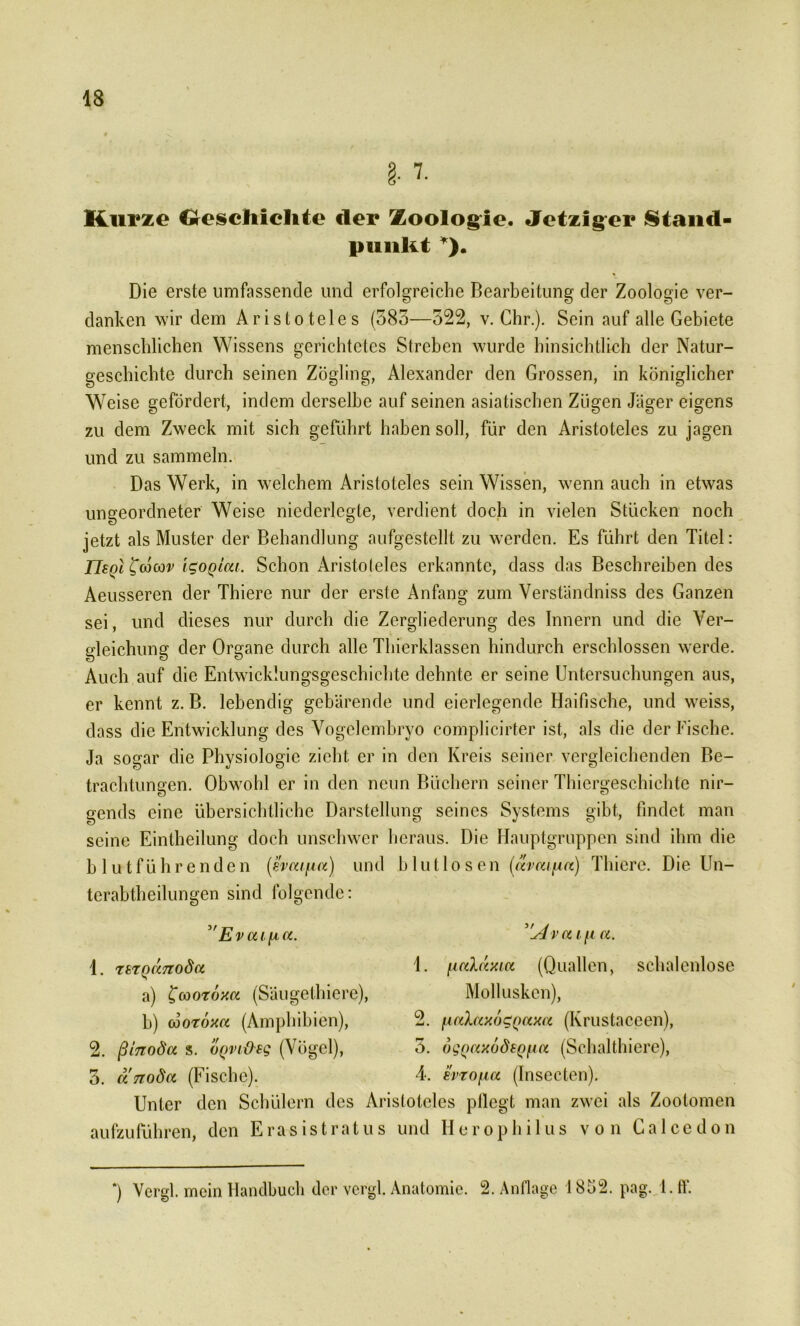 Rurzo Geschichte der Zoologie. Jetziger Stand- punKt *). Die erste umfassende und erfolgreiche Bearbeitung der Zoologie ver- danken wir dem Aristoteles (383—322, v. Chr.). Sein auf alle Gebiete menschlichen Wissens gerichtetes Streben wurde hinsichtlich der Natur- geschichte durch seinen Zögling, Alexander den Grossen, in königlicher Weise gefördert, indem derselbe auf seinen asiatischen Zögen Jäger eigens zu dem Zweck mit sich geführt haben soll, für den Aristoteles zu jagen und zu sammeln. Das Werk, in welchem Aristoteles sein Wissen, wenn auch in etwas ungeordneter Weise niederlcgte, verdient doch in vielen Stücken noch jetzt als Muster der Behandlung aufgestellt zu werden. Es führt den Titel: TIsqI^cocov IgoQicu. Schon Aristoteles erkannte, dass das Beschreibendes Aeusseren der Thiere nur der erste Anfang zum Verständniss des Ganzen sei, und dieses nur durch die Zergliederung des Innern und die Ver- gleichung der Organe durch alle Thierklassen hindurch erschlossen werde. Auch auf die Entwicklungsgeschichte dehnte er seine Untersuchungen aus, er kennt z. B. lebendig gebärende und eierlegende Haifische, und weiss, dass die Entwicklung des Vogelembryo complicirter ist, als die der Fische. Ja sogar die Physiologie zieht er in den Kreis seiner vergleichenden Be- trachtungen. Obwohl er in den neun Büchern seiner Thiergeschichte nir- gends eine übersichtliche Darstellung seines Systems gibt, findet man seine Eintheilung doch unschwer heraus. Die Hauptgruppen sind ihm die blutführenden (evcufia) und blutlosen (avaifia) Thiere. Die Un- terabtheilungen sind folgende: Evai [A,a. 1. TSTQaTtoda a) ^cootoxa (Säugethiere), b) cooroxa (Amphibien), 2. ßtTToda s. üQvi&sq (Vögel), 3. urrodct (Fische). ”Avou\i a. 1. fmhixia (Quallen, schalenlose Mollusken), 2. [lalaxogQaxa (Krustaceen), 5. ogQCixudfQfia (Schalthiere), 4. svrofia (Insecten). Unter den Schülern des Aristoteles pflegt man zwei als Zootomen aufzuführen, den Erasistratus und Herophilus von Galcedon *) Vcrgl. mein Handbuch der vergl. Anatomie. 2. Anflage 18Ö2. pag. l.ff.