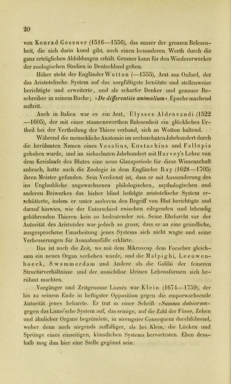 von Konrad Gessner (1516—1556), das ausser der grossen Belesen- heit, die sich darin kund gibt, auch einen besonderen Werth durch die ganz erträglichen Abbildungen erhält. Gessner kann für den Wiedererweckcr der zoologischen Studien in Deutschland gelten. Höher steht der Engländer W o tt on (—1555), Arzt aus Oxford, der das Aristotelische System auf das sorgfältigste benützte und stellenweise berichtigte und erweiterte, und als scharfer Denker und genauer Be- schreiber in seinem Buche; »De differentiis animalium« Epochemachend auftritt. Auch in Italien war es ein Arzt, Ulysses Aldrovandi (1522 —1605), der mit einer staunenswerlhen Belesenheit ein glückliches Ur- theil bei der Vertheilung der Thiere verband, sich an Wotton haltend. Während die menschlicheAnatomie im sechszehnten Jahrhundert durch die berühmten Namen eines Vesalius, Eustachius und Fallopia gehoben wurde, und im siebzehnten Jahrhundert mit Har vey’s Lehre von dem Kreisläufe des Blutes eine neue Glanzperiode für diese Wissenschaft anbrach, hatte auch die Zoologie in dem Engländer Bay (1628—1705) ihren Meister gefunden. Sein Verdienst ist, dass er mit Aussonderung des ins Unglaubliche angewachsenen philologischen, mythologischen und anderen Beiwerkes das bisher blind befolgte aristotelische System er- schütterte, indem er unter anderem den Begriff von Blut berichtigte und darauf hinwies, wie der Unterschied zwischen eilegenden und lebendig gebährenden Thieren kein so bedeutender sei. Seine Ehrfurcht vor der Autorität des Aristoteles war jedoch so gross, dass er an eine gründliche, ausgesprochene Umarbeitung jenes Systems sich nicht wagte und seine Verbesserungen für Ausnahmsfälle erklärte. Das ist auch die Zeit, wo mit dem Mikroscop dem Forscher gleich- sam ein neues Organ verliehen wurde, und die Malpighi, Leeuwen- hoeck, S wammerdam und Andere als die Galiläi der feineren Structurverhältnisse und der unsichtbar kleinen Lebensformen sich be- rühmt machten. Vorgänger und Zeitgenosse Linnes war Klein (1671—1759), der bis zu seinem Ende in heftigster Opposition gegen die emporwachsende Autorität jenes beharrte. Er trat in einer Schrift »Summa dubiorum« und ähnlicher Organe begründete, in strengster Consequenz durchführend, woher denn auch nirgends auffälliger, als bei Klein, die Lücken und Sprünge eines einseitigen, künstlichen Systems hervortraten. Eben dess- halb mag ihm hier eine Stelle gegönnt sein: