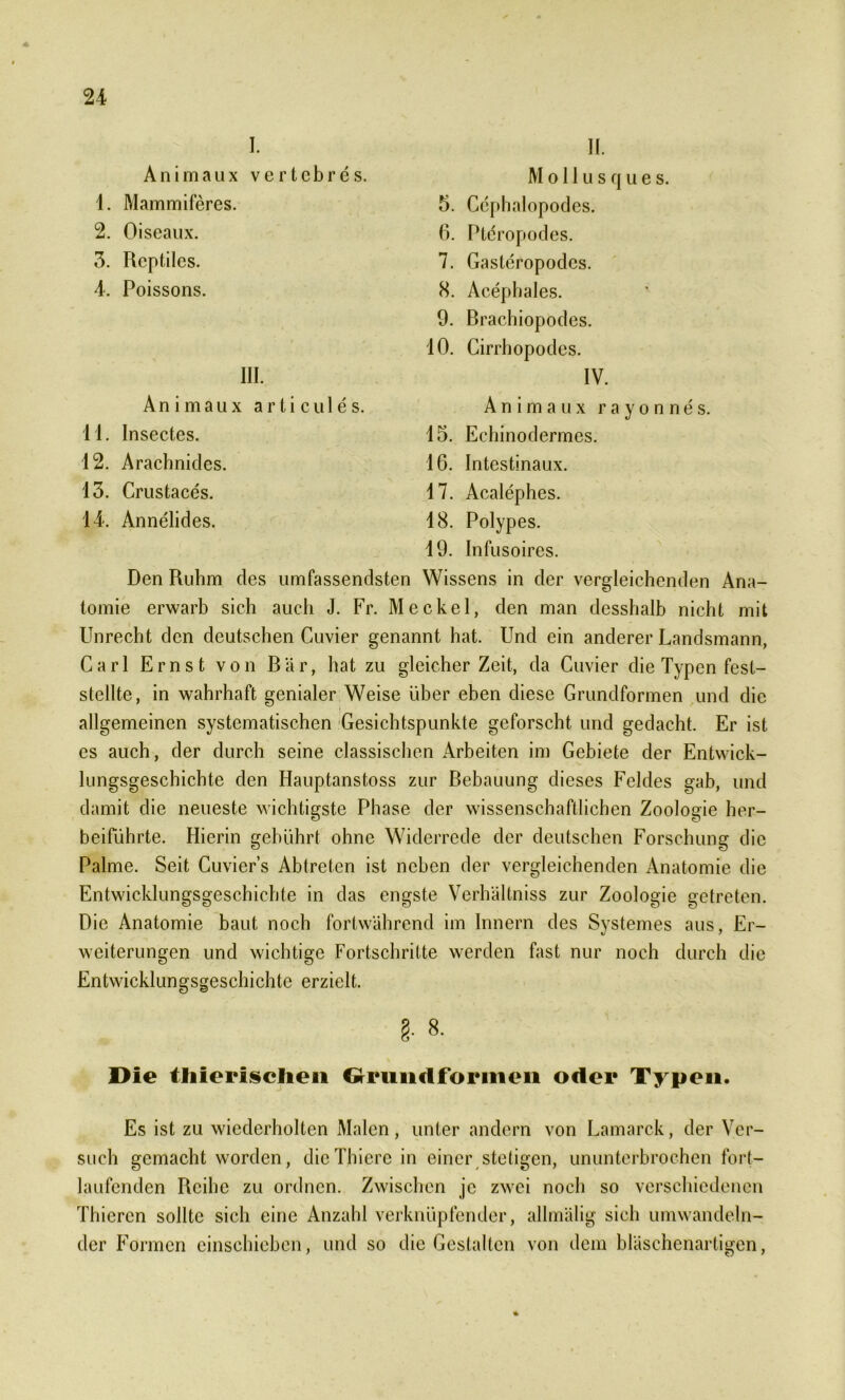 I. II. Animaux vertebres. M o 11 u : 1. Mammiferes. 5. Cephalopodes. 2. Oiseaux. 6. Pteropodes. 3. Rcptilcs. 7. Gasteropodcs. 4. Poissons. 8. Acephales. 9. Brachiopodes. 10. Cirrhopodes. III. I\ An i maux a r ti cul e s. Animaux 11. Insectes. 15. Eehinodermes. 12. Arachnides. 16. Intestinaux. 13. Crustaces. 17. Acalephes. 14. Annelides. 18. Polypes. 19. Infusoires. Den Ruhm des umfassendsten Wissens in der vergleichenden Ana- tomie erwarb sich auch J. Fr. Meckel, den man desshalb nicht mit Unrecht den deutschen Cuvier genannt hat. Und ein anderer Landsmann, Carl Ernst von Bär, hat zu gleicher Zeit, da Cuvier die Typen fest- stellte, in wahrhaft genialer Weise über eben diese Grundformen und die allgemeinen systematischen Gesichtspunkte geforscht und gedacht. Er ist cs auch, der durch seine classischen Arbeiten im Gebiete der Entwick- lungsgeschichte den Hauptanstoss zur Bebauung dieses Feldes gab, und damit die neueste wichtigste Phase der wissenschaftlichen Zoologie her- beiführte. Hierin gebührt ohne Widerrede der deutschen Forschung die Palme. Seit Cuvier’s Abtreten ist neben der vergleichenden Anatomie die Entwicklungsgeschichte in das engste Verhältnis zur Zoologie getreten. Die Anatomie baut noch fortwährend im Innern des Systemes aus, Er- weiterungen und wichtige Fortschritte werden fast nur noch durch die Entwicklungsgeschichte erzielt. §. 8. Die tliierisclien Grundformen oder Typen. Es ist zu wiederholten Malen, unter andern von Lamarck, der Ver- such gemacht worden, dicThierc in einer stetigen, ununterbrochen fort- laufenden Reihe zu ordnen. Zwischen je zwei noch so verschiedenen Thicrcn sollte sich eine Anzahl verknüpfender, allmälig sich umwandeln- der Formen einschieben, und so die Gestalten von dem bläschenartigen,