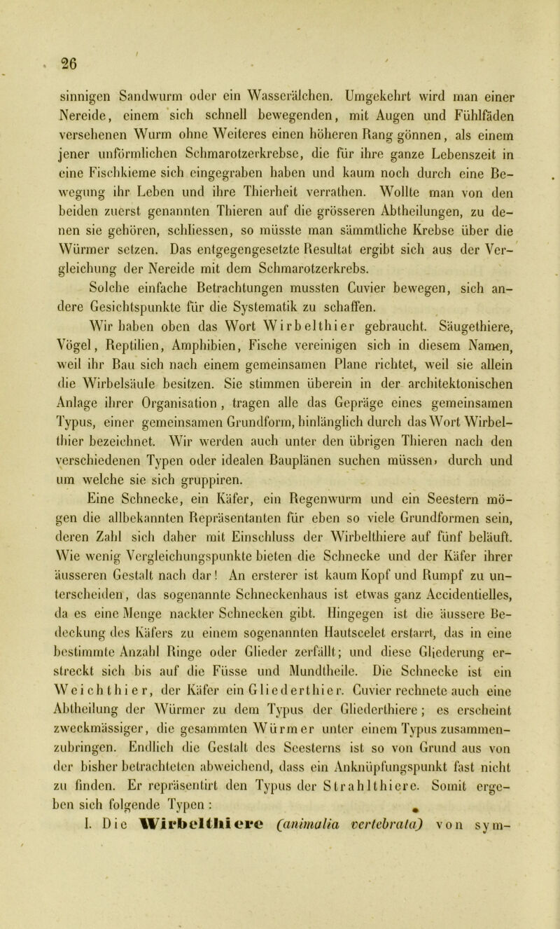 sinnigen Sandwurm oder ein Wasserälchen. Umgekehrt wird man einer Nereide, einem sich schnell bewegenden, mit Augen und Fühlfäden versehenen Wurm ohne Weiteres einen höheren Rang gönnen, als einem jener unförmlichen Schmarotzerkrebse, die für ihre ganze Lebenszeit in eine Fischkieme sich cingegraben haben und kaum noch durch eine Be- wegung ihr Leben und ihre Thierheit verrathen. Wollte man von den beiden zuerst genannten Thieren auf die grösseren Abtheilungen, zu de- nen sie gehören, schliessen, so müsste man sämmtliche Krebse über die Würmer setzen. Das entgegengesetzte Resultat ergibt sich aus der Ver- gleichung der Nereide mit dem Schmarotzerkrebs. Solche einfache Betrachtungen mussten Cuvier bewegen, sich an- dere Gesichtspunkte für die Systematik zu schaffen. Wir haben oben das Wort Wirbelthier gebraucht. Säugethiere, Vögel, Reptilien, Amphibien, Fische vereinigen sich in diesem Namen, weil ihr Bau sich nach einem gemeinsamen Plane richtet, weil sie allein die Wirbelsäule besitzen. Sie stimmen überein in der architektonischen Anlage ihrer Organisation , tragen alle das Gepräge eines gemeinsamen Typus, einer gemeinsamen Grundform, hinlänglich durch das Wort Wirbel- thier bezeichnet. Wir werden auch unter den übrigen Thieren nach den verschiedenen Typen oder idealen Bauplänen suchen müssen» durch und um welche sie sich gruppiren. Eine Schnecke, ein Käfer, ein Regenwurm und ein Seestern mö- gen die allbekannten Repräsentanten für eben so viele Grundformen sein, deren Zahl sich daher mit Einschluss der Wirbelthiere auf fünf beläuft. Wie wenig Vergleichungspunkte bieten die Schnecke und der Käfer ihrer äusseren Gestalt nach dar! An ersterer ist kaum Kopf und Rumpf zu un- terscheiden , das sogenannte Schneckenhaus ist etwas ganz Accidentielles, da es eine Menge nackter Schnecken gibt. Hingegen ist die äussere Be- deckung des Käfers zu einem sogenannten Hautscelet erstarrt, das in eine bestimmte Anzahl Ringe oder Glieder zerfällt; und diese Gliederung er- streckt sich bis auf die Füsse und Mundlheile. Die Schnecke ist ein Weichthier, der Käfer ein Gliederthier. Cuvier rechnete auch eine Ahtheilung der Würmer zu dem Typus der Gliederthiere; es erscheint zweckmässiger, die gesammten Würm er unter einem Typus zusammen- zubringen. Endlich die Gestalt des Seesterns ist so von Grund aus von der bisher betrachteten abweichend, dass ein Anknüpfungspunkt fast nicht zu finden. Er repräsentirt den Typus der Strahlthiere. Somit erge- ben sich folgende Typen : * I. Die Wirbelt liiere (anmalia verleb rata) von sym-