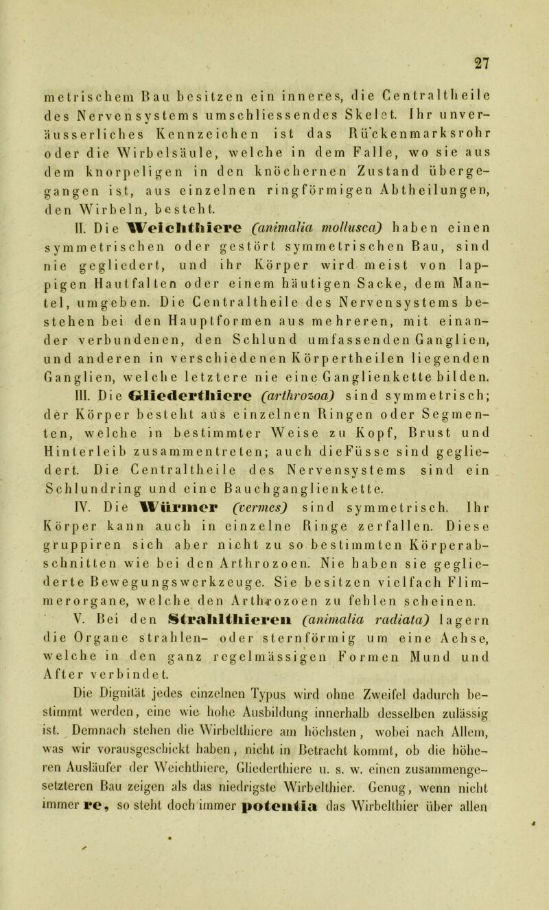 metrischem Bau besitzen ein inneres, die Centraltheile des Nervensystems umschliessendcs Skelet. Ihr unver- äusserliches Kennzeichen ist das R ti’c kenmarksrohr oder die Wirbelsäule, welche in dem Falle, wo sie aus dem knorpeligen in den knöchernen Zustand ü b e r ge- gangen ist, aus einzelnen ringförmigen A b t h e i 1 u n g e n, den Wirbeln, besteht. II. Die Weiclitliiere (animaUci mollusca) haben einen symmetrischen oder gestört symmetrischen Bau, sind nie gegliedert, und ihr Körper wird meist von lap- pigen Haut falten oder einem häutigen Sacke, dem Man- tel, umgeben. Die Centralt heile des Nervensystems be- stehen bei den Hauptformen aus mehreren, mit einan- der verbundenen, den Schlund u m f a s s e n d e n G an gl i e n, und anderen in verschiedenen Körpertheilen liegenden Ganglien, welche letztere nie eine Ganglien kette bilden. III. D ie Gtliedertliiere (arthrowa) sind symmetrisch; der Körper besteht aus einzelnen Ringen oder Segmen- ten, welche in bestimmter Weise zu Kopf, Brust und Hinterleib zusammen treten; auch di e Fü s s e sind geglie- dert. Die Centralt heile des Nervensystems sind ein Schlundring und eine Bauchganglien kette. IV. Die ÜVürmer (vermesj sind symmetrisch. Ihr Körper kann auch in einzelne Ringe zerfallen. Diese gruppiren sich aber nicht zu so bestimmten Körperab- schnitten wie bei den Arthrozoen. Nie haben sie geglie- derte Be w eg u n g s Werkzeuge. Sie besitzen vielfach Fli m- merorgane, welche den Arthrozoen zu fehlen scheinen. V. Bei den Stralftltliieren (animalia rcidiata) lagern die Organe strahlen- oder sternförmig um eine Achse, % welche in den ganz regelmässigen Formen Mund und After verbindet. Die Dignität jedes einzelnen Typus wird ohne Zweifel dadurch be- stimmt werden, eine wie hohe Ausbildung innerhalb desselben zulässig ist. Demnach stehen die Wirbelthicre am höchsten , wobei nach Allem, was wir vorausgeschickt haben, nicht in Betracht kommt, ob die höhe- ren Ausläufer der Weichthiere, Gliederthiere u. s. w. einen zusammenge- setzteren Bau zeigen als das niedrigste Wirbelthier. Genug, wenn nicht immer re, so steht doch immer potentia das Wirbelthier über allen 4