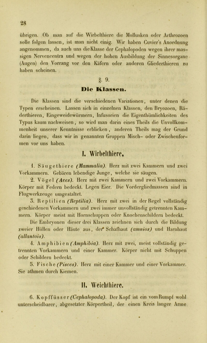 übrigen. Ob man aut' die Wirbeltbicrc die Mollusken oder Arthrozoen solle folgen lassen, ist man nicht einig. Wir haben Cuvier’s Anordnung angenommen, da auch uns dicKlasse der Ccphalopodcn wegen ihrer mas- sigen Nervcncentra und wegen der hohen Ausbildung der Sinnesorgane (Augen) den Vorrang vor den Käfern oder anderen Gliedcrthicrcn zu haben scheinen. §■ 9- Die Klassen. Die Klassen sind die verschiedenen Variationen, unter denen die Typen erscheinen. Lassen sich in einzelnen Klassen, den Bryozoen, Rä- derthieren, Eingeweidewürmern, Infusorien die Eigenthümlichkeiten des Typus kaum nach weisen, so wird man darin eines Theils die Unvollkom- menheit unserer Kenntnisse erblicken , anderen Theils mag der Grund darin liegen, dass wir in genannten Gruppen Misch- oder Zwischenfor- men vor uns haben. I. Wirbelthicre, 1. Säugethiere (Mammalia). Herz mit zwei Kammern und zwei Vorkammern. Gebären lebendige Junge, welche sie säugen. 2. Vögel (Aves( Herz mit zwei Kammern und zwei Vorkammern. Körper mit Federn bedeckt. Legen Eier. Die Vordergliedmassen sind in FIugwerkzeuge umgesta11et. 3. Reptilien (Reptilia). Herz mit zwei in der Regel vollständig geschiedenen Vorkammern und zwei immer unvollständig getrennten Kam- mern. Körper meist mit Hornschuppen oder Knochenschildern bedeckt. Die Embryonen dieser drei Klassen zeichnen sich durch die Bildung zweier Hüllen oder Häute aus, dei* Schafhaut (amrtios) und Harnhaut (allantois). 4. Amphibien (Amphibia). Herz mit zwei, meist vollständig ge- trennten Vorkammern und einer Kammer. Körper nicht mit Schuppen oder Schildern bedeckt. 5. Fische(Pisces). Herz mit einer Kammer und einer Vorkammer. Sie athmen durch Kiemen. II. Weichihierc. G. Kopffüsser (Cephalopoda). Der Kopf ist ein vom Rumpf wohl unterscheidbarer, abgesetzter Körpertheil, der einen Kreis langer Arme