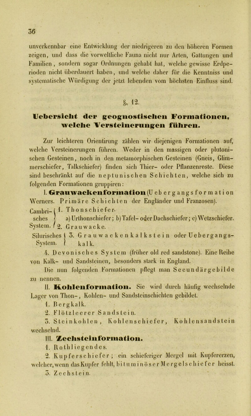 unverkennbar eine Entwicklung der niedrigeren zu den höheren Formen zeigen, und dass die vorweltliche Fauna nicht nur Arten, Gattungen und Familien , sondern sogar Ordnungen gehabt hat, welche gewisse Erdpe- rioden nicht überdauert haben, und welche daher für die Kenntniss und systematische Würdigung der jetzt lebenden vom höchsten Einfluss sind. Uebersielit dei* geognostischen Formationen, welche Versteinerungen führen. Zur leichteren Orientirung zählen wir diejenigen Formationen auf, welche Versteinerungen führen. Weder in den massigen oder plutoni- schen Gesteinen, noch in den metamorphischen Gesteinen (Gneis, Glim- merschiefer, Talkschiefer) finden sich Thier- oder Pflanzenreste. Diese sind beschränkt auf die neptunischen Schichten, welche sich zu folgenden Formationen gruppiren: I. Grrauwackeiiforination (Uebergangsformation Werners. Primäre Schichten der Engländer und Franzosen). Cambri- ( ^ • Thonschiefer. sches j a) Urthonschiefcr; b) Tafel- oder Dachschiefer; c) Wetzschiefer. System, r 2. Grauwacke. Silurisches 1 3. Grauwackenkalkstein oder U e b e r g a n g s- Systcm. j kalk. 4. Devonisches System (früher old red sandstonc). Eine Reihe von Kalk- und Sandsteinen, besonders stark in England. Die nun folgenden Formationen pflegt man Secundärgebilde zu nennen. II. Kohl eil f or 111 ati 011. Sic wird durch häufig wechselnde Lager von Thon-, Kohlen- und Sandsteinschichten gebildet. 4. Bergkalk. 2. Flötzleerer Sandstein. 3. Steinkohlen, Kohlenschic fer, Kohlensandstein wechselnd. III. Zechsteliiforination. 4. R 01 h 1 i e g e n d e s. 2. Kupferschiefer; ein schieferiger Mergel mit Kupfererzen, welcher, wenn das Kupfer fehlt, b i t u m i n ö s e r M c r g c 1 s c h i c f e r heisst. 3. Z c c h s t c i n.