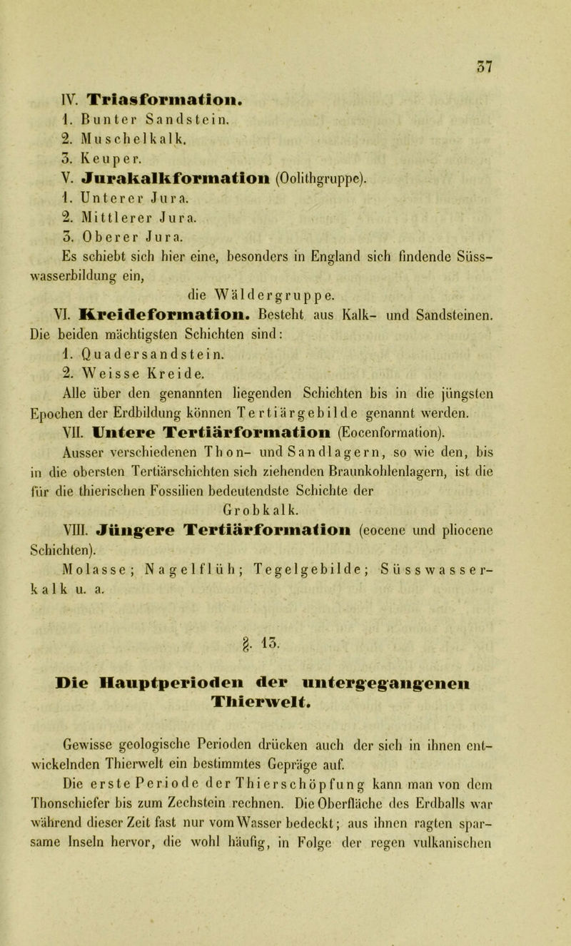 IV. Triasforination. 1. Bunter Sandstein. 2. Muschelkalk. 3. K e u p e r. V. Jurakalk formation (Oolithgruppe). 1. Unterer Jura. 2. Mittlerer Jur a. 3. Oberer Jura. Es schiebt sich hier eine, besonders in England sich findende Süss— wasserbildung ein, die W ä 1 d e r g r u p p e. VI. Kreideformation. Besteht aus Kalk- und Sandsteinen. Die beiden mächtigsten Schichten sind: 1. Quader Sandstein. 2. W e i s s e Kreide. Alle über den genannten liegenden Schichten bis in die jüngsten Epochen der Erdbildung können Tertiärgebilde genannt werden. VII. Untere Tertiärformation (Eocenformation). Ausser verschiedenen Thon- und S an d 1 a ge r n, so wie den, bis in die obersten Tertiärschichten sich ziehenden Braunkohlenlagern, ist die für die thierischen Fossilien bedeutendste Schichte der Grobkalk. VIII. Jüngere Tertiärfonnation (eocene und pliocene Schichten). Molasse; Nagelflüh; Tegelgebilde; Süsswasser- kalk u. a. §■ Die Hauptperioden der untergegangenen Tliierwelt. Gewisse geologische Perioden drücken auch der sich in ihnen ent- wickelnden Thierwelt ein bestimmtes Gepräge auf. Die erste Periode der Thier Schöpfung kann man von dem Thonschiefer bis zum Zechstein rechnen. Die Oberfläche des Erdballs war während dieser Zeit fast nur vom Wasser bedeckt; aus ihnen ragten spar- same Inseln hervor, die wohl häufig, in Folge der regen vulkanischen