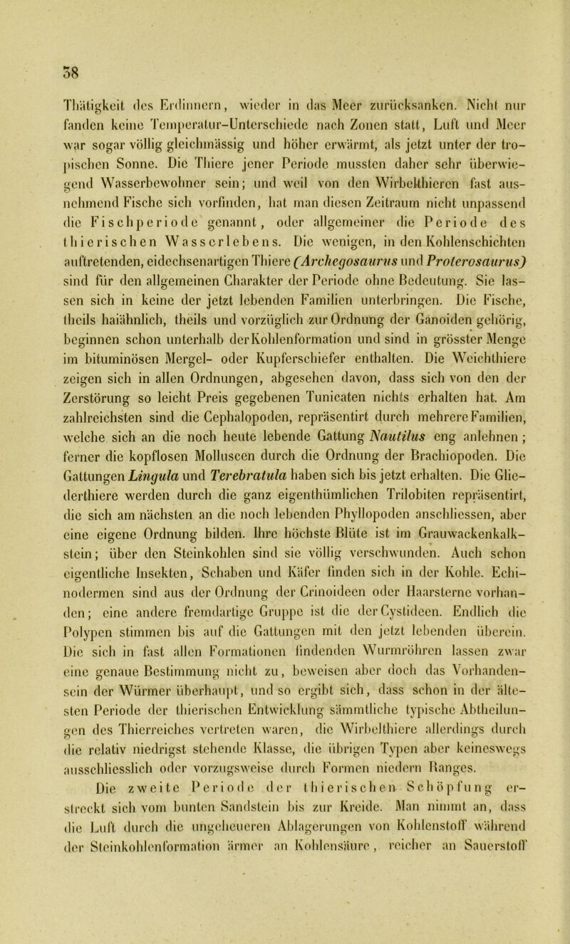 58 Thätigkeit des Erclinncrn, wieder in das Meer zurücksanken. Nicht nur fanden keine Temperatur-Unterschiede nach Zonen statt, Luft und Meer war sogar völlig gleichmässig und höher erwärmt, als jetzt unter der tro- pischen Sonne. Die Thiere jener Periode mussten daher sehr überwie- gend Wasserbewohner sein; und weil von den WirbeUhiercn fast aus- nehmend Fische sich vorfinden, hat man diesen Zeitraum nicht unpassend die Fischperiode genannt, oder allgemeiner die Periode des thierischen Wasserlebens. Die wenigen, in den Kohlenschichten auftretenden, eidechsenartigen Thiere (Archegosciurus und Prolerosaurus) sind für den allgemeinen Charakter der Periode ohne Bedeutung. Sie las- sen sich in keine der jetzt lebenden Familien unterbringen. Die Fische, theils haiähnlich, theils und vorzüglich zur Ordnung der Ganoiden gehörig, beginnen schon unterhalb derKohlenformation und sind in grösster Menge im bituminösen Mergel- oder Kupferschiefer enthalten. Die Weichthiere zeigen sich in allen Ordnungen, abgesehen davon, dass sich von den der Zerstörung so leicht Preis gegebenen Tunicaten nichts erhalten hat. Am zahlreichsten sind die Cephalopoden, repräsentirt durch mehrere Familien, welche sich an die noch heute lebende Gattung Nautilus eng anlehnen ; ferner die kopflosen Molluscen durch die Ordnung der Brachiopoden. Die Gattungen Lingula und Terebratula haben sich bis jetzt erhalten. Die Glie— derthiere werden durch die ganz eigenthümlichen Trilobiten repräsentirt, die sich am nächsten an die noch lebenden Phyllopoden anschliessen, aber eine eigene Ordnung bilden. Ihre höchste Blüte ist im Grauwackenkalk- stein; über den Steinkohlen sind sie völlig verschwunden. Auch schon eigentliche Insekten, Schaben und Käfer finden sich in der Kohle. Echi- nodermen sind aus der Ordnung der Crinoideen oder Haarsterne vorhan- den; eine andere fremdartige Gruppe ist die der Cystideen. Endlich die Polypen stimmen bis auf die Gattungen mit den jetzt lebenden überein. Die sich in fast allen Formationen findenden Wurmröhren lassen zwar eine genaue Bestimmung nicht zu, beweisen aber doch das Vorhanden- sein der Würmer überhaupt, und so ergibt sich, dass schon in der älte- sten Periode der thierischen Entwicklung sämmtliche typische Abtheilun- gen des Thierreiches vertreten waren, die Wirbelthiere allerdings durch die relativ niedrigst stehende Klasse, die übrigen Typen aber keineswegs ausschliesslich oder vorzugsweise durch Formen niedern Ranges. Die zweite Periode der thierischen Schöpfung er- slreckt sich vom bunten Sandstein bis zur Kreide. Man nimmt an, dass die Luft durch die ungeheueren Ablagerungen von Kohlenstoff während der Steinkohlen Formation ärmer an Kohlensäure , reicher an Sauerstoff