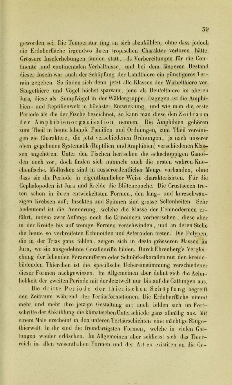 geworden sei. Die Temperatur fing an sich abzukühJen, ohne dass jedoch die Erdoberfläche irgendwo ihren tropischen Charakter verloren hätte. Grössere Inselerhebungen fanden statt, als Vorbereitungen für die Con- tinente und continentalen Verhältnisse, und bei dem längeren Bestand dieser Inseln war auch der Schöpfung der Landthiere ein günstigeres Ter- rain gegeben. So linden sich denn jetzt alle Klassen der Wirbelthiere vor, Säugethiere und Vögel höchst sparsam, jene als Beutelthiere im oberen Jura, diese als Sumpfvögel in der Wäldergruppe. Dagegen ist die Amphi- bien- und Reptilicnwelt in höchster Entwicklung, und wie man die erste Periode als die der Fische bezeichnet, so kann man diese den Zeitraum der Amphibienorganisation nennen. Die Amphibien gehören zum Theil in heute lebende Familien und Ordnungen, zum Theil vereini- gen sie Charaktere, die jetzt verschiedenen Ordnungen, ja nach unserer oben gegebenen Systematik (Reptilien und Amphibien) verschiedenen Klas- sen angehören. Unter den Fischen herrschen die eckschuppigen Ganoi- den noch vor, doch finden sich nunmehr auch die ersten wahren Kno- chenfische. Mollusken sind in ausserordentlicher Menge vorhanden, ohne dass sie die Periode in eigentümlicher Weise charakterisirten. Für die Cephalopoden ist Jura und Kreide die Blütenepoche. Die Crustaceen tre- ten schon in ihren entwickeltsten Formen, den lang- und kurzschwän- zigen Krebsen auf; Insekten und Spinnen sind grosse Seltenheiten. Sehr bedeutend ist die Aenderung, welche die Klasse der Echinodermen er- fährt, indem zwar Anfangs noch die Crinoideen vorherrschen , diese aber in der Kreide bis auf wenige Formen verschwinden, und an deren Stelle die heute so verbreiteten Echinoiden und Asteroiden treten. Die Polypen, die in der Trias ganz fehlen, zeigen sich in desto grösseren Massen im Jura, wo sie ausgedehnte Corallenriffe bilden. Durch Ehrenberg’s Verglei- chung der lebenden Foraminiferen oder Schnörkclkorallcn mit den kreide- bildenden Thierchen ist die specifische Ucbcreinstimmung verschiedener dieser Formen nachgewiesen. Im Allgemeinen aber dehnt sich die Aehn- lichkeit der zweiten Periode mit der Jetztwelt nur bis auf die Gattungen aus. Die dritte Periode der thierischen Schöpfung begreift den Zeitraum während der Tertiärformationen. Die Erdoberfläche nimmt mehr und mehr ihre jetzige Gestaltung an; auch bilden sich im Fort- schritte der Abkühlung die klimatischen Unterschiede ganz allmälig aus. Mit einem Male erscheint in den unteren Tertiärschichten eine mächtige Säuec- thierweit. In ihr sind die fremdartigsten Formen, welche in vielen Gat- tungen wieder erlöschen. Im Allgemeinen aber schliesst sich das Thier- reich in allen wesentlichen Formen und der Art zu existiren an die Ge-