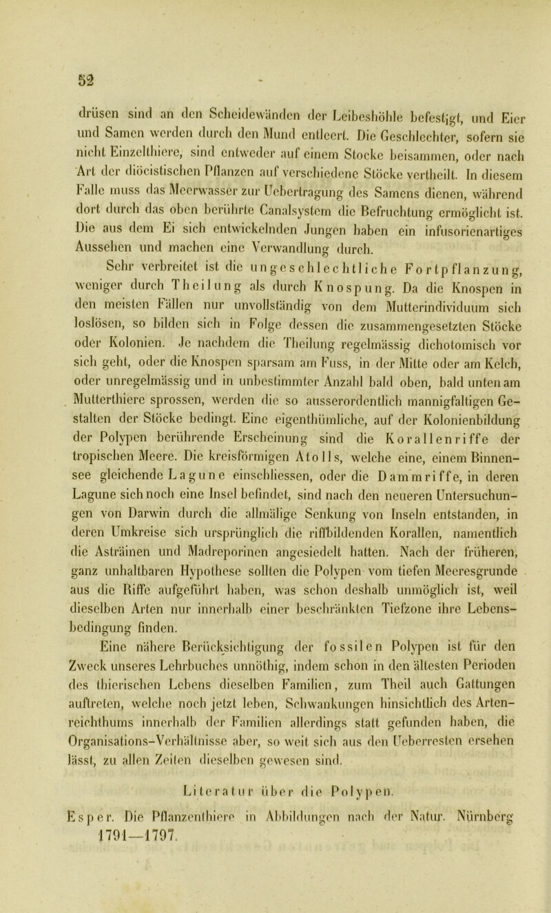 drüsen sind an den Scheidewänden der Leibeshöhle befestigt, und Eier und Samen werden durch den Mund entleert. Die Geschlechter, sofern sie nicht Einzclthierc, sind entweder auf einem Stocke beisammen, oder nach Art der diücistischen Pllanzen aul verschiedene Stöcke vertheilt. In diesem Falle muss das Meerwasser zur Uebertragung des Samens dienen, während dort durch das oben berührte Canalsystem die Befruchtung ermöglicht ist. Die aus dem Ei sich entwickelnden Jungen haben ein infusorienartiges Aussehen und machen eine Verwandlung durch. Sehr verbreitet ist die ungeschlechtliche Fortpflanzung, weniger durch Iheilung als durch Knospung. Da die Knospen in den meisten Fällen nur unvollständig von dem Mutterindividuüm sich loslösen, so bilden sich in Folge dessen die zusammengesetzten Stöcke oder Kolonien. Je nachdem die Iheilung regelmässig dichotomisch vor sich geht, oder die Knospen sparsam am Fuss, in der Mitte oder am Kelch, oder unregelmässig und in unbestimmter Anzahl bald oben, bald unten am Mutterthiere sprossen, werden die so ausserordentlich mannigfaltigen Ge- stalten der Stöcke bedingt. Eine eigentümliche, auf der Kolonienbildung der Polypen berührende Erscheinung sind die Korallenriffe der tropischen Meere. Die kreisförmigen Atolls, welche eine, einem Binnen- see gleichende L a g u n e einschliessen, oder die Dammriffe, in deren Lagune sich noch eine Insel befindet, sind nach den neueren Untersuchun- gen von Darwin durch die allmälige Senkung von Inseln entstanden, in deren Umkreise sich ursprünglich die riffbildenden Korallen, namentlich die Asträinen und Madreporinen angesiedelt hatten. Nach der früheren, ganz unhaltbaren Hypothese sollten die Polypen vom tiefen Meeresgründe aus die Biffe aufgeführt haben, was schon deshalb unmöglich ist, weil dieselben Arten nur innerhalb einer beschränkten Tiefzone ihre Lebens- bedingung finden. Eine nähere Berücksichtigung der fossilen Polypen ist für den Zweck unseres Lehrbuches unnöthig, indem schon in den ältesten Perioden des tierischen Lebens dieselben Familien, zum Theil auch Gattungen auftreten, welche noch jetzt leben, Schwankungen hinsichtlich des Arten- reichthums innerhalb der Familien allerdings statt gefunden haben, die Organisations-Verhältnisse aber, so weit sich aus den Ueberresten ersehen lässt, zu allen Zeiten dieselben gewesen sind. Literatur über die Polypen. Es per. Die Pflanzenthiere in Abbildungen nach der Natur. Nürnberg 1791—1797.