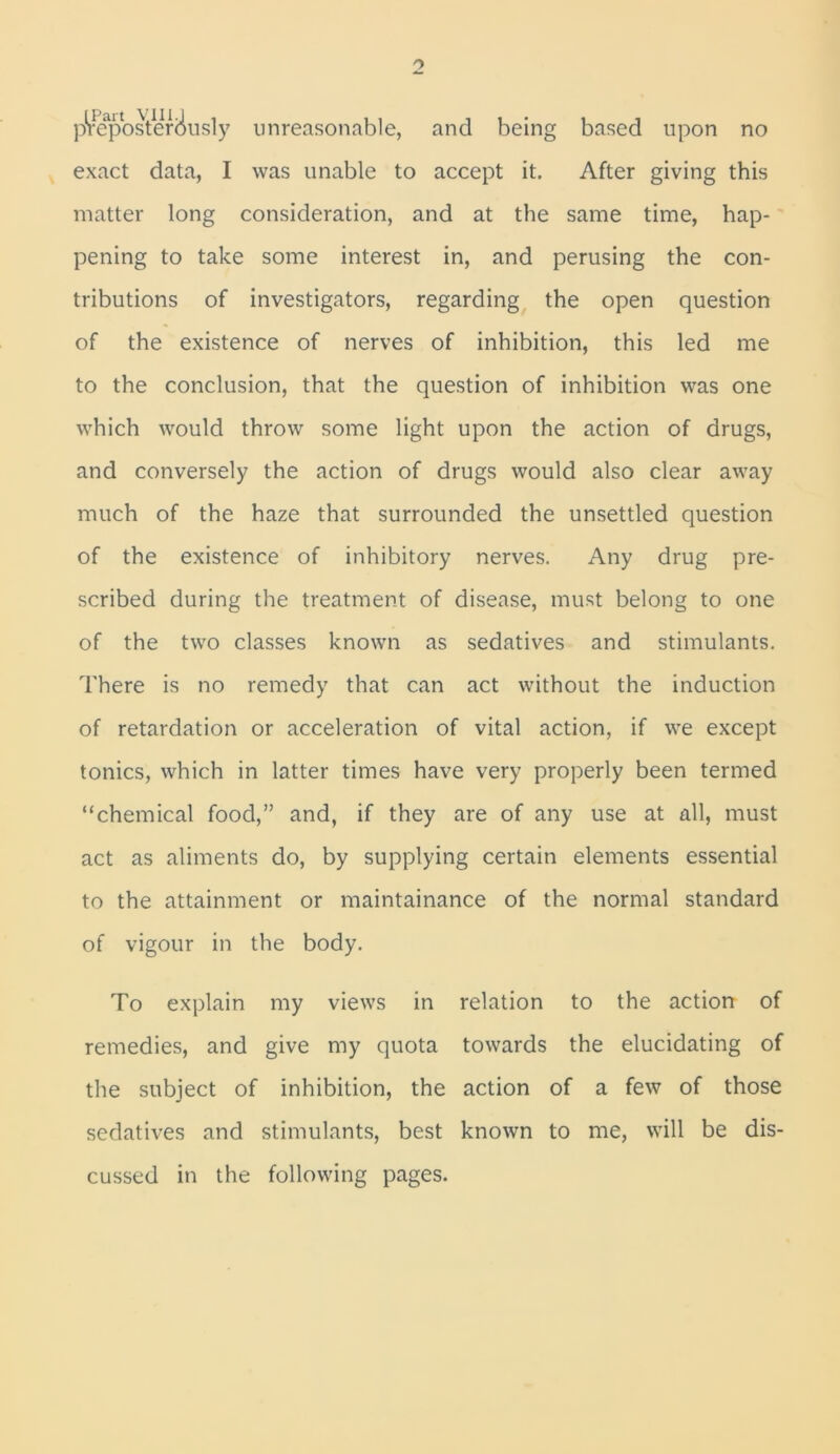 p^eposteMusly unreasonable, and being based upon no exact data, I was unable to accept it. After giving this matter long consideration, and at the same time, hap- pening to take some interest in, and perusing the con- tributions of investigators, regarding the open question of the existence of nerves of inhibition, this led me to the conclusion, that the question of inhibition was one which would throw some light upon the action of drugs, and conversely the action of drugs would also clear away much of the haze that surrounded the unsettled question of the existence of inhibitory nerves. Any drug pre- scribed during the treatment of disease, must belong to one of the two classes known as sedatives and stimulants. There is no remedy that can act without the induction of retardation or acceleration of vital action, if we except tonics, which in latter times have very properly been termed “chemical food,” and, if they are of any use at all, must act as aliments do, by supplying certain elements essential to the attainment or maintainance of the normal standard of vigour in the body. To explain my views in relation to the action of remedies, and give my quota towards the elucidating of the subject of inhibition, the action of a few of those sedatives and stimulants, best known to me, will be dis- cussed in the following pages.