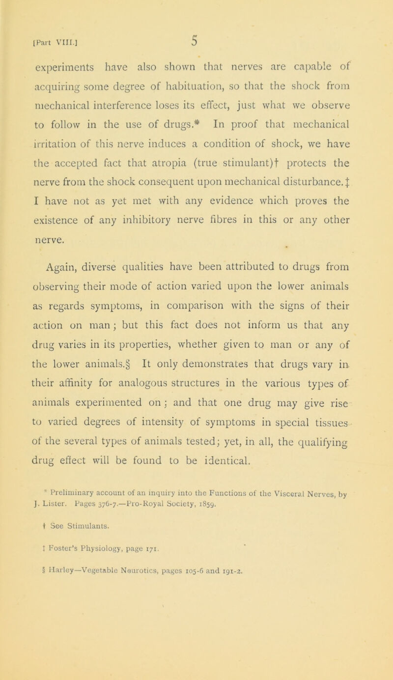 experiments have also shown that nerves are capable of acquiring some degree of habituation, so that the shock from mechanical interference loses its effect, just what we observe to follow in the use of drugs.* In proof that mechanical irritation of this nerve induces a condition of shock, we have the accepted fact that atropia (true stimulant)! protects the nerve from the shock consequent upon mechanical disturbance.! I have not as yet met with any evidence which proves the existence of any inhibitory nerve fibres in this or any other nerve. Again, diverse qualities have been attributed to drugs from observing their mode of action varied upon the lower animals as regards symptoms, in comparison with the signs of their action on man; but this fact does not inform us that any drug varies in its properties, whether given to man or any of the lower animals.§ It only demonstrates that drugs vary in their affinity for analogous structures in the various types of animals experimented on : and that one drug may give rise to varied degrees of intensity of symptoms in special tissues of the several types of animals tested; yet, in all, the qualifying drug effect will be found to be identical. * Preliminary account of an inquiry into the Functions of the Visceral Nerves, by J. Lister. Pages 376-7.—Pro-Royal Society, 1859. t See Stimulants. t Foster’s Physiology, page 171. § Harley—Vegetable Neurotics, pages 105-6 and 191-2.