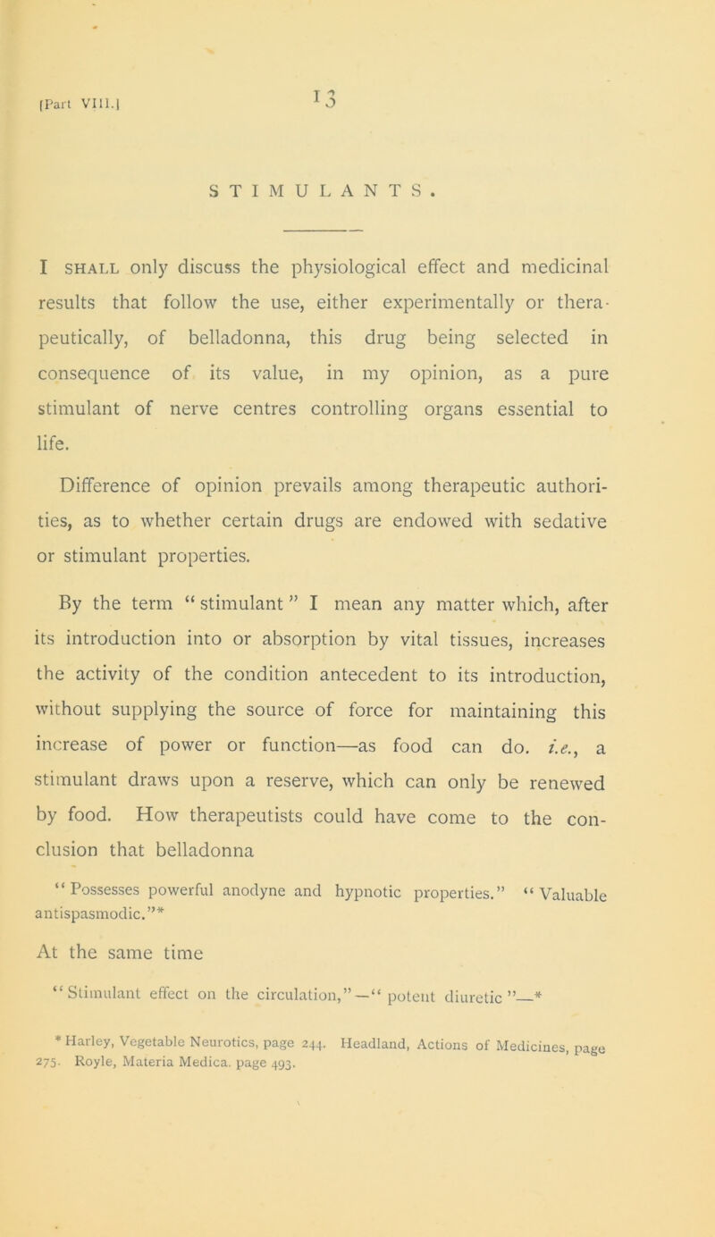 I STIMULANTS. I shall only discuss the physiological effect and medicinal results that follow the use, either experimentally or thera- peutically, of belladonna, this drug being selected in consequence of its value, in my opinion, as a pure stimulant of nerve centres controlling organs essential to life. Difference of opinion prevails among therapeutic authori- ties, as to whether certain drugs are endowed with sedative or stimulant properties. By the term “ stimulant ” I mean any matter which, after its introduction into or absorption by vital tissues, increases the activity of the condition antecedent to its introduction, without supplying the source of force for maintaining this increase of power or function—as food can do. /.<?., a stimulant draws upon a reserve, which can only be renewed by food. How therapeutists could have come to the con- clusion that belladonna “Possesses powerful anodyne and hypnotic properties.” “Valuable antispasmodic.”* At the same time “Stimulant effect on the circulation,”— “ potent diuretic” * * Harley, Vegetable Neurotics, page 244. Headland, Actions of Medicines, page 275. Royle, Materia Medica. page 493.