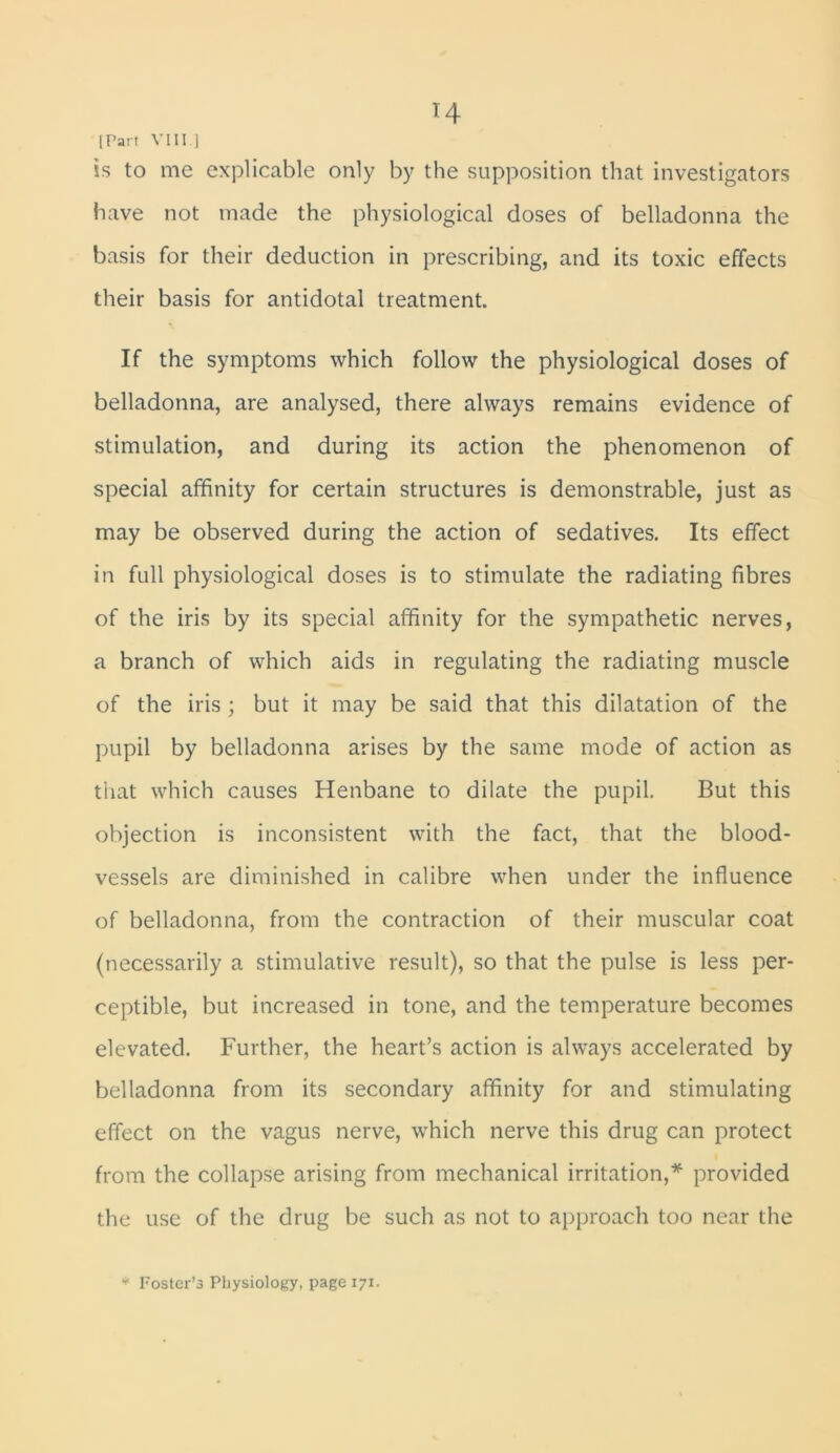 H (Part VIII ] is to me explicable only by the supposition that investigators have not made the physiological doses of belladonna the basis for their deduction in prescribing, and its toxic effects their basis for antidotal treatment. If the symptoms which follow the physiological doses of belladonna, are analysed, there always remains evidence of stimulation, and during its action the phenomenon of special affinity for certain structures is demonstrable, just as may be observed during the action of sedatives. Its effect in full physiological doses is to stimulate the radiating fibres of the iris by its special affinity for the sympathetic nerves, a branch of which aids in regulating the radiating muscle of the iris ; but it may be said that this dilatation of the pupil by belladonna arises by the same mode of action as that which causes Henbane to dilate the pupil. But this objection is inconsistent with the fact, that the blood- vessels are diminished in calibre when under the influence of belladonna, from the contraction of their muscular coat (necessarily a stimulative result), so that the pulse is less per- ceptible, but increased in tone, and the temperature becomes elevated. Further, the heart’s action is always accelerated by belladonna from its secondary affinity for and stimulating effect on the vagus nerve, which nerve this drug can protect from the collapse arising from mechanical irritation,* provided the use of the drug be such as not to approach too near the * Foster’s Physiology, page 171.