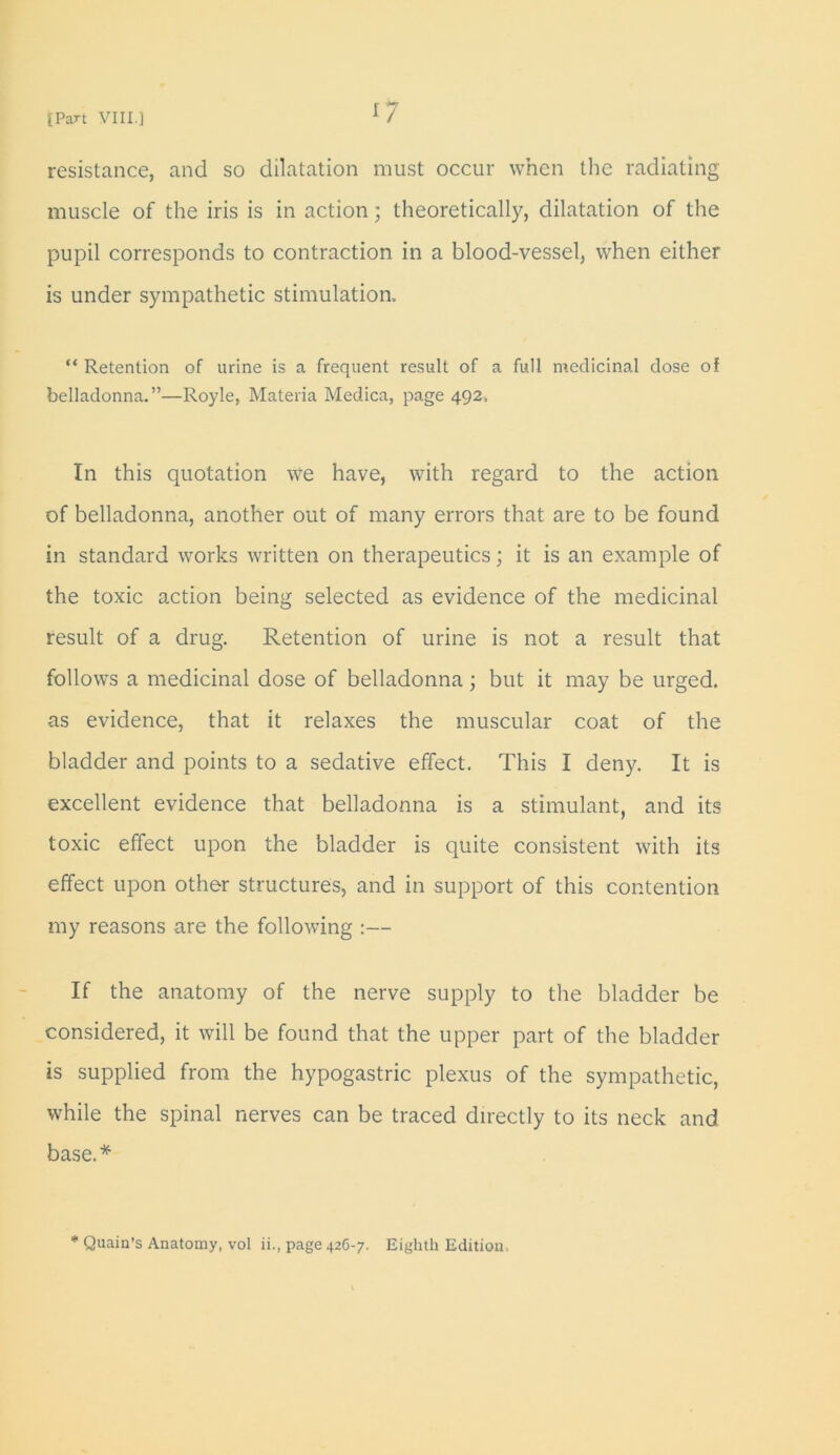 r7 resistance, and so dilatation must occur when the radiating muscle of the iris is in action; theoretically, dilatation of the pupil corresponds to contraction in a blood-vessel, when either is under sympathetic stimulation. “ Retention of urine is a frequent result of a full medicinal dose of belladonna.”—Royle, Materia Medica, page 492. In this quotation we have, with regard to the action of belladonna, another out of many errors that are to be found in standard works written on therapeutics; it is an example of the toxic action being selected as evidence of the medicinal result of a drug. Retention of urine is not a result that follows a medicinal dose of belladonna; but it may be urged, as evidence, that it relaxes the muscular coat of the bladder and points to a sedative effect. This I deny. It is excellent evidence that belladonna is a stimulant, and its toxic effect upon the bladder is quite consistent with its effect upon other structures, and in support of this contention my reasons are the following :— If the anatomy of the nerve supply to the bladder be considered, it will be found that the upper part of the bladder is supplied from the hypogastric plexus of the sympathetic, while the spinal nerves can be traced directly to its neck and base.* * Quain’s Anatomy, vol ii., page 426-7. Eighth Edition.