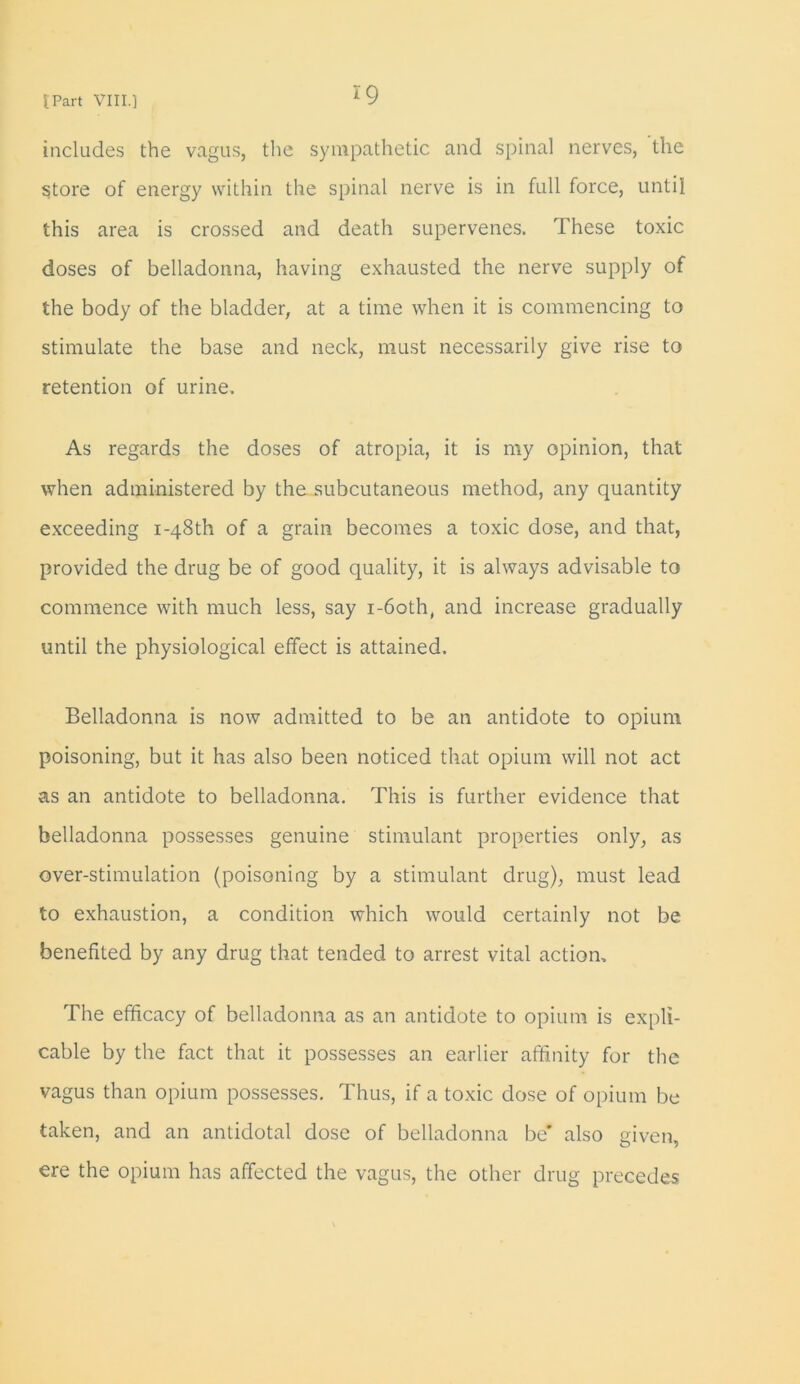 includes the vagus, the sympathetic and spinal nerves, the store of energy within the spinal nerve is in full force, until this area is crossed and death supervenes. These toxic doses of belladonna, having exhausted the nerve supply of the body of the bladder, at a time when it is commencing to stimulate the base and neck, must necessarily give rise to retention of urine. As regards the doses of atropia, it is my opinion, that when administered by the subcutaneous method, any quantity exceeding i-48th of a grain becomes a toxic dose, and that, provided the drug be of good quality, it is always advisable to commence with much less, say i-6oth, and increase gradually until the physiological effect is attained. Belladonna is now admitted to be an antidote to opium poisoning, but it has also been noticed that opium will not act as an antidote to belladonna. This is further evidence that belladonna possesses genuine stimulant properties only, as over-stimulation (poisoning by a stimulant drug), must lead to exhaustion, a condition which would certainly not be benefited by any drug that tended to arrest vital action. The efficacy of belladonna as an antidote to opium is expli- cable by the fact that it possesses an earlier affinity for the vagus than opium possesses. Thus, if a toxic dose of opium be taken, and an antidotal dose of belladonna be* also given, ere the opium has affected the vagus, the other drug precedes