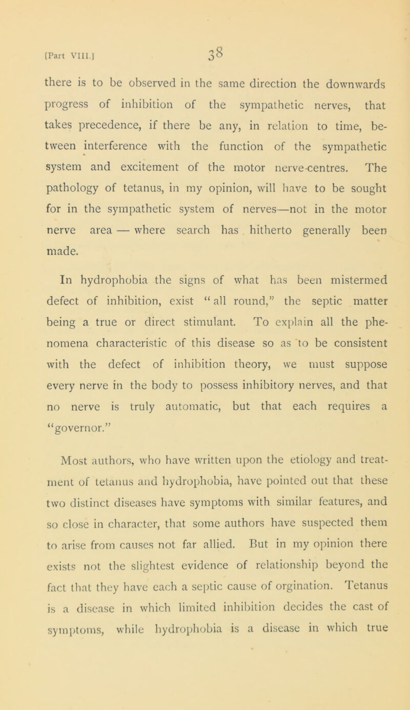 there is to be observed in the same direction the downwards progress of inhibition of the sympathetic nerves, that takes precedence, if there be any, in relation to time, be- tween interference with the function of the sympathetic system and excitement of the motor nerve-centres. The pathology of tetanus, in my opinion, will have to be sought for in the sympathetic system of nerves—not in the motor nerve area — where search has hitherto generally been made. In hydrophobia the signs of what has been mistermed defect of inhibition, exist “ all round,” the septic matter being a true or direct stimulant. To explain all the phe- nomena characteristic of this disease so as to be consistent with the defect of inhibition theory, we must suppose every nerve in the body to possess inhibitory nerves, and that no nerve is truly automatic, but that each requires a “governor.” Most authors, who have written upon the etiology and treat- ment of tetanus and hydrophobia, have pointed out that these two distinct diseases have symptoms with similar features, and so close in character, that some authors have suspected them to arise from causes not far allied. But in my opinion there exists not the slightest evidence of relationship beyond the fact that they have each a septic cause of orgination. Tetanus is a disease in which limited inhibition decides the cast of symptoms, while hydrophobia is a disease in which true