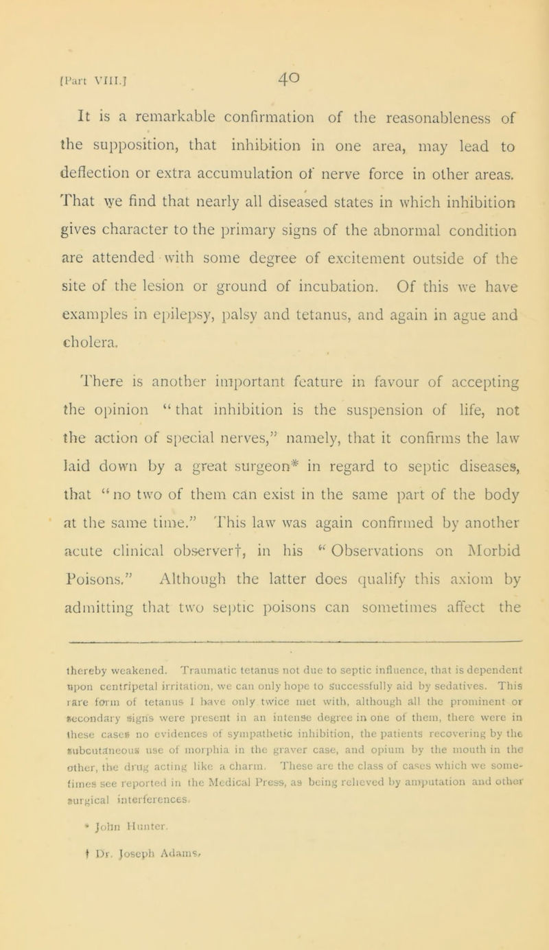 It is a remarkable confirmation of the reasonableness of the supposition, that inhibition in one area, may lead to deflection or extra accumulation of nerve force in other areas. That we find that nearly all diseased states in which inhibition gives character to the primary signs of the abnormal condition are attended with some degree of excitement outside of the site of the lesion or ground of incubation. Of this we have examples in epilepsy, palsy and tetanus, and again in ague and cholera. There is another important feature in favour of accepting the opinion “ that inhibition is the suspension of life, not the action of special nerves,” namely, that it confirms the law laid down by a great surgeon* in regard to septic diseases, that “ no two of them can exist in the same part of the body at the same time.” This law was again confirmed by another acute clinical observer!, in his i( Observations on Morbid Poisons.” Although the latter does qualify this axiom by admitting that two septic poisons can sometimes affect the thereby weakened. Traumatic tetanus not due to septic influence, that is dependent upon centripetal irritation, we can only hope to successfully aid by sedatives. This rare form of tetanus I have only twice met with, although all the prominent or secondary signs were present in an intense degree in one of them, there were in these cases no evidences of sympathetic inhibition, the patients recovering by the subcutaneous use of morphia in the graver case, and opium by the mouth in the other, the drug acting like a charm. These are the class of cases which we some- times see reported in the Medical Press, as being relieved by amputation and other surgical interferences. * John Hunter. ♦ Dr. Joseph Adams.