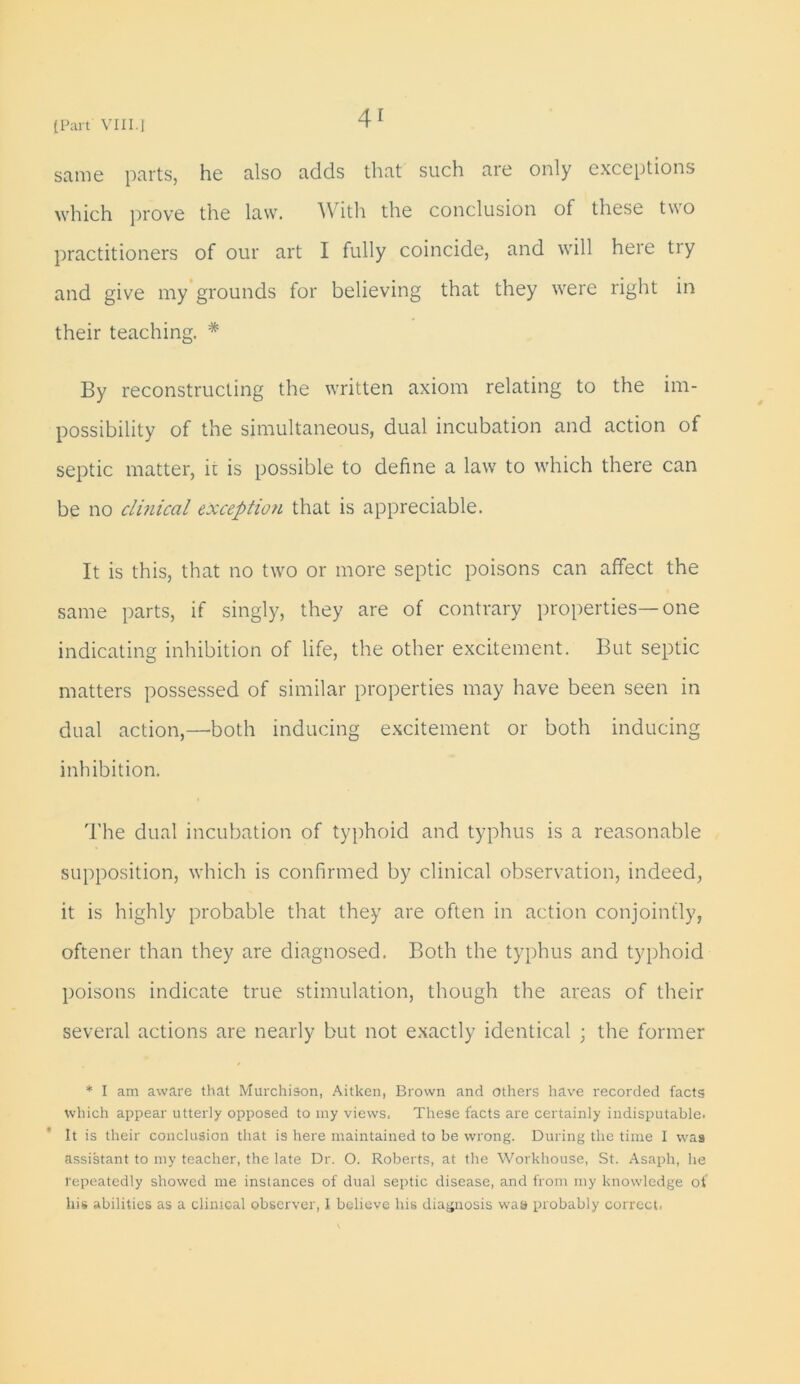 same parts, he also adds that such are only exceptions which prove the law. With the conclusion of these two practitioners of our art I fully coincide, and will here tiy and give my grounds for believing that they were right in their teaching. * By reconstructing the written axiom relating to the im- possibility of the simultaneous, dual incubation and action of septic matter, it is possible to define a law to which there can be no clinical exception that is appreciable. It is this, that no two or more septic poisons can affect the same parts, if singly, they are of contrary properties— one indicating inhibition of life, the other excitement. But septic matters possessed of similar properties may have been seen in dual action,—both inducing excitement or both inducing inhibition. The dual incubation of typhoid and typhus is a reasonable supposition, which is confirmed by clinical observation, indeed, it is highly probable that they are often in action conjointly, oftener than they are diagnosed. Both the typhus and typhoid poisons indicate true stimulation, though the areas of their several actions are nearly but not exactly identical ; the former * I am aware that Murchison, Aitken, Brown and others have recorded facts which appear utterly opposed to my views. These facts are certainly indisputable. It is their conclusion that is here maintained to be wrong. During the time I was assistant to my teacher, the late Dr. O. Roberts, at the Workhouse, St. Asaph, he repeatedly showed me instances of dual septic disease, and from my knowledge of his abilities as a clinical observer, I believe his diagnosis was probably correct.