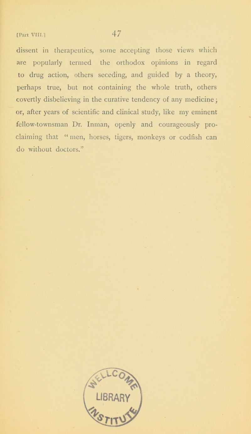 dissent in therapeutics, some accepting those views which are popularly termed the orthodox opinions in regard to drug action, others seceding, and guided by a theory, perhaps true, but not containing the whole truth, others covertly disbelieving in the curative tendency of any medicine; or, after years of scientific and clinical study, like my eminent fellow-townsman Dr. Inman, openly and courageously pro- claiming that “ men, horses, tigers, monkeys or codfish can do without doctors.”