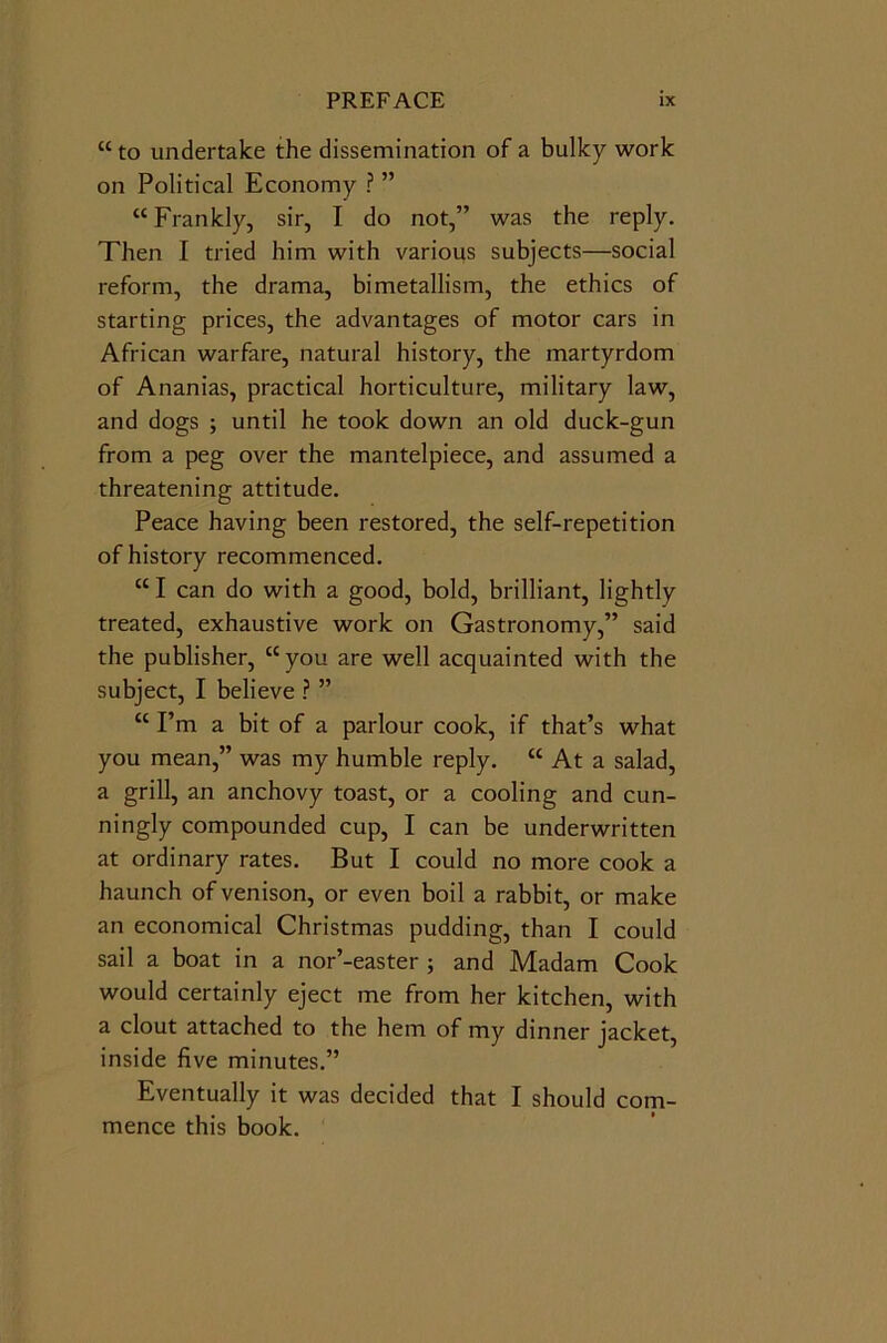 “to undertake the dissemination of a bulky work on Political Economy ? ” “Frankly, sir, I do not,” was the reply. Then I tried him with various subjects—social reform, the drama, bimetallism, the ethics of starting prices, the advantages of motor cars in African warfare, natural history, the martyrdom of Ananias, practical horticulture, military law, and dogs ; until he took down an old duck-gun from a peg over the mantelpiece, and assumed a threatening attitude. Peace having been restored, the self-repetition of history recommenced. “ I can do with a good, bold, brilliant, lightly treated, exhaustive work on Gastronomy,” said the publisher, “you are well acquainted with the subject, I believe ? ” “ I’m a bit of a parlour cook, if that’s what you mean,” was my humble reply. “ At a salad, a grill, an anchovy toast, or a cooling and cun- ningly compounded cup, I can be underwritten at ordinary rates. But I could no more cook a haunch of venison, or even boil a rabbit, or make an economical Christmas pudding, than I could sail a boat in a nor’-easter ; and Madam Cook would certainly eject me from her kitchen, with a clout attached to the hem of my dinner jacket, inside five minutes.” Eventually it was decided that I should com- mence this book.