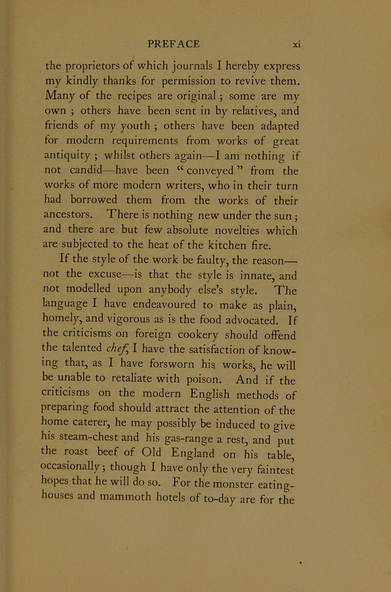 the proprietors of which journals I hereby express my kindly thanks for permission to revive them. Many of the recipes are original; some are my own ; others have been sent in by relatives, and friends of my youth ; others have been adapted for modern requirements from works of great antiquity ; whilst others again—I am nothing if not candid—have been <c conveyed ” from the works of more modern writers, who in their turn had borrowed them from the works of their ancestors. There is nothing new under the sun ; and there are but few absolute novelties which are subjected to the heat of the kitchen fire. If the style of the work be faulty, the reason— not the excuse—is that the style is innate, and not modelled upon anybody else’s style. The language I have endeavoured to make as plain, homely, and vigorous as is the food advocated. If the criticisms on foreign cookery should offend the talented chef, I have the satisfaction of know- ing that, as I have forsworn his works, he will be unable to retaliate with poison. And if the criticisms on the modern English methods of preparing food should attract the attention of the home caterer, he may possibly be induced to give his steam-chest and his gas-range a rest, and put the roast beef of Old England on his table, occasionally; though I have only the very faintest hopes that he will do so. For the monster eating- houses and mammoth hotels of to-day are for the