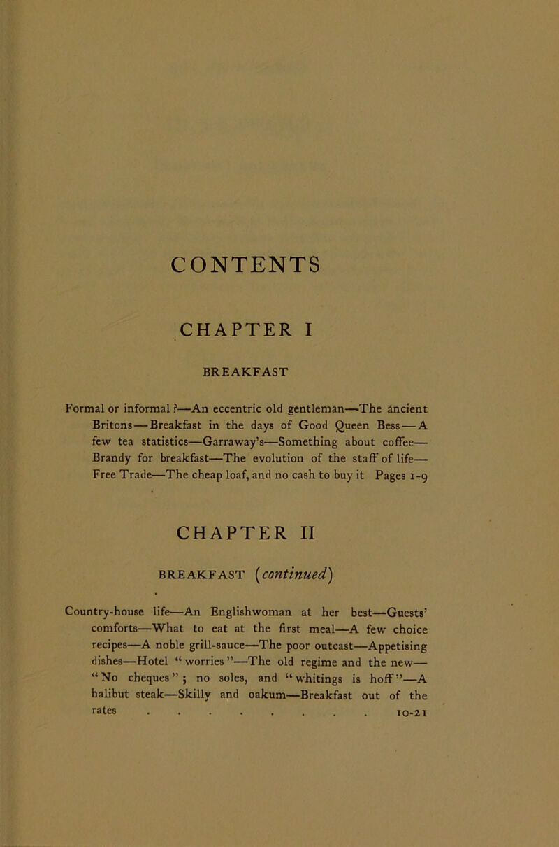 CONTENTS CHAPTER I BREAKFAST Formal or informal ?—An eccentric old gentleman—The ancient Britons — Breakfast in the days of Good Queen Bess — A few tea statistics—Garraway’s—Something about coffee— Brandy for breakfast—The evolution of the staff of life— Free Trade—The cheap loaf, and no cash to buy it Pages 1-9 CHAPTER II breakfast (continued) Country-house life—An Englishwoman at her best—Guests’ comforts—What to eat at the first meal—A few choice recipes—A noble grill-sauce—The poor outcast—Appetising dishes—Hotel “worries”—The old regime and the new— “No cheques”; no soles, and “whitings is hoff”—A halibut steak—Skilly and oakum—Breakfast out of the rates ........ 10-21