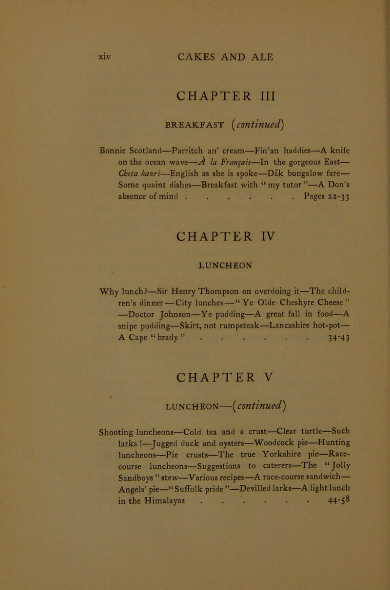 CHAPTER III breakfast (continued) Bonnie Scotland—Parritch an’ cream—Fin’an haddies—A knife on the ocean wave—A la Francois—In the gorgeous East— Cbota ha%ri—English as she is spoke—Dak bungalow fare— Some quaint dishes—Breakfast with “ my tutor ”—A Don’s absence of mind ...... Pages 22-33 CHAPTER IV LUNCHEON Why lunch?—Sir Henry Thompson on overdoing it—The child- ren’s dinner — City lunches — “Ye Olde Cheshyre Cheese” —Doctor Johnson—Ye pudding—A great fall in food—A snipe pudding—Skirt, not rumpsteak—Lancashire hot-pot— A Cape “ brady ”...... 3443 CHAPTER V luncheon—(continued.) Shooting luncheons—Cold tea and a crust—Clear turtle—Such larks !—Jugged duck and oysters—Woodcock pie—Hunting luncheons—Pie crusts—The true Yorkshire pie—Race- course luncheons—Suggestions to caterers—The “Jolly Sandboys ” stew—Various recipes—A race-course sandwich— Angels’ pie—“ Suffolk pride ”—Devilled larks—A light lunch in the Himalayas ...... 44'S^