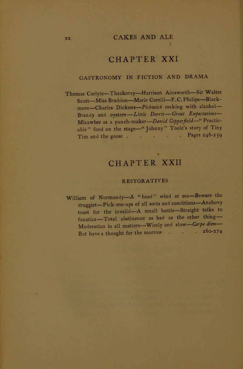 CHAPTER XXI GASTRONOMY IN FICTION AND DRAMA Thomas Carlyle—Thackeray—Harrison Ainsworth—Sir Walter Scott—Miss Braddon—Marie Corelli—F.C. Philips—Black- more—Charles Dickens—Pick-wick reeking with alcohol— Brandy and oysters—Little Dorrit — Great Expectations— Micawber as a punch-maker—Da-vid Coppe/'jield “ Practic- able” food on the stage—“Johnny” Toole’s story of Tiny Tim and the goose . Pages 246-259 CHAPTER XXII RESTORATIVES William of Normandy—A “head” wind at sea—Beware the druggist—Pick-me-ups of all sorts and conditions—Anchovy toast for the invalid—A small bottle—Straight talks to fanatics—Total abstinence as bad as the other thing Moderation in all matters—Wisely and slow—Carpe diem— But have a thought for the morrow . . - 260-274