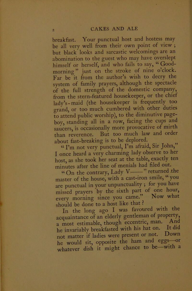 breakfast. Your punctual host and hostess may be all very well from their own point of view ; but black looks and sarcastic welcomings are an abomination to the guest who may have overslept himself or herself, and who fails to say, “ Good- morning ” just on the stroke of nine o’clock. Far be it from the author’s wish to decry the system of family prayers, although the spectacle of the full strength of the domestic company, from the stern-featured housekeeper, or the chief lady’s-maid (the housekeeper is frequently too grand, or too much cumbered with other duties to attend public worship), to the diminutive page- boy, standing all in a row, facing the cups and saucers, is occasionally more provocative of mirth than reverence. But too much law and order about fast-breaking is to be deplored. „ «I’m not very punctual, I’m afraid, Sir John,” I once heard a very charming lady observe to her host, as she took her seat at the table, exactly ten minutes after the line of menials had filed out. « On the contrary, Lady V—— ” returned .the master of the house, with a cast-iron smile, you are punctual in your unpunctuality ; for you have missed prayers by the sixth part^ of one hour, every morning since you came. Now what should be done to a host like that ? In the long ago I was favoured with the acquaintance of an elderly gentleman of property, a most estimable, though eccentric, man. And he invariably breakfasted with his hat on. It did not matter if ladies were present or not. Down he would sit, opposite the ham and eggs or whatever dish it might chance to be—with a
